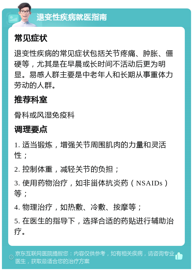 退变性疾病就医指南 常见症状 退变性疾病的常见症状包括关节疼痛、肿胀、僵硬等，尤其是在早晨或长时间不活动后更为明显。易感人群主要是中老年人和长期从事重体力劳动的人群。 推荐科室 骨科或风湿免疫科 调理要点 1. 适当锻炼，增强关节周围肌肉的力量和灵活性； 2. 控制体重，减轻关节的负担； 3. 使用药物治疗，如非甾体抗炎药（NSAIDs）等； 4. 物理治疗，如热敷、冷敷、按摩等； 5. 在医生的指导下，选择合适的药贴进行辅助治疗。