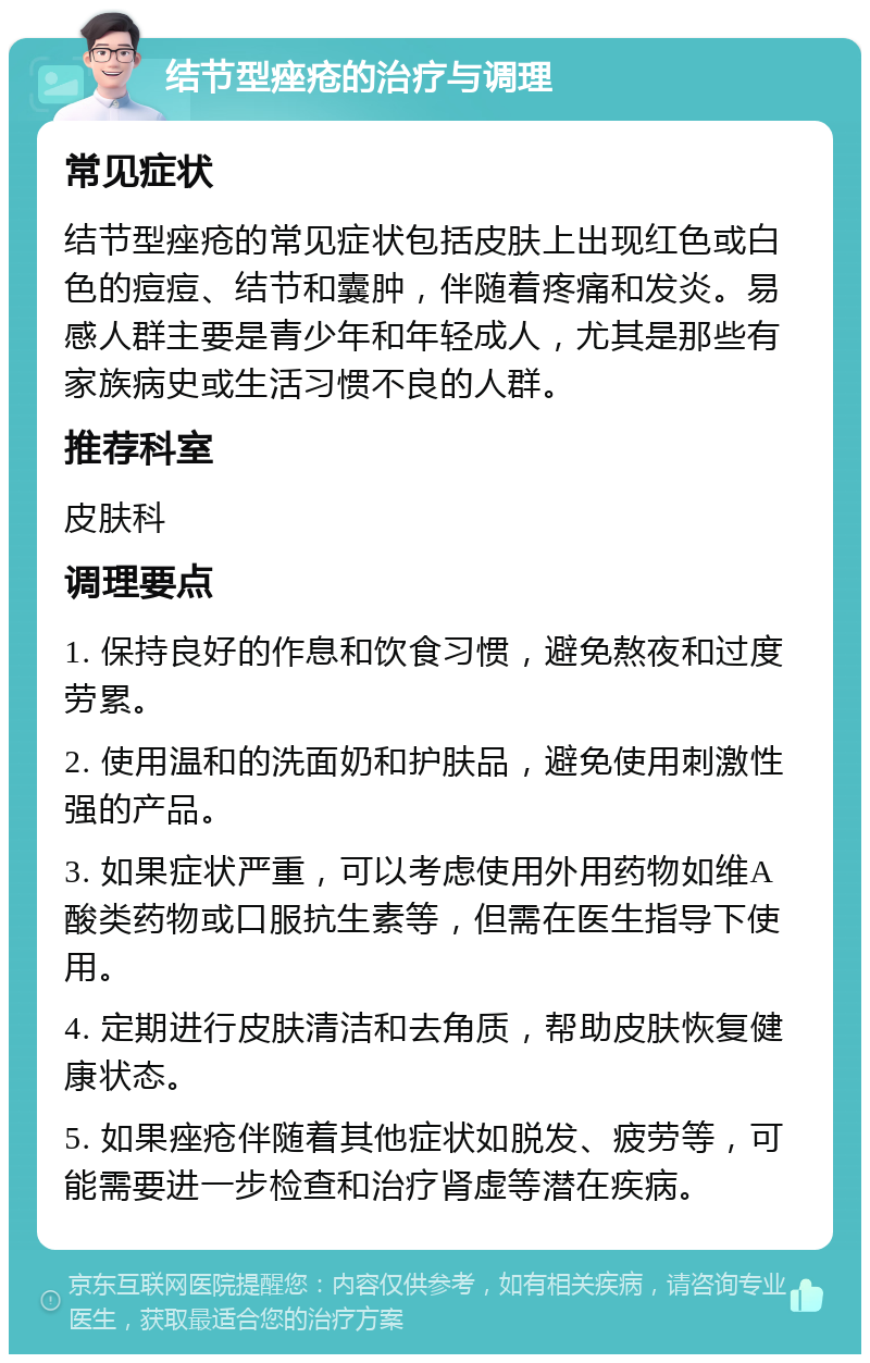 结节型痤疮的治疗与调理 常见症状 结节型痤疮的常见症状包括皮肤上出现红色或白色的痘痘、结节和囊肿，伴随着疼痛和发炎。易感人群主要是青少年和年轻成人，尤其是那些有家族病史或生活习惯不良的人群。 推荐科室 皮肤科 调理要点 1. 保持良好的作息和饮食习惯，避免熬夜和过度劳累。 2. 使用温和的洗面奶和护肤品，避免使用刺激性强的产品。 3. 如果症状严重，可以考虑使用外用药物如维A酸类药物或口服抗生素等，但需在医生指导下使用。 4. 定期进行皮肤清洁和去角质，帮助皮肤恢复健康状态。 5. 如果痤疮伴随着其他症状如脱发、疲劳等，可能需要进一步检查和治疗肾虚等潜在疾病。