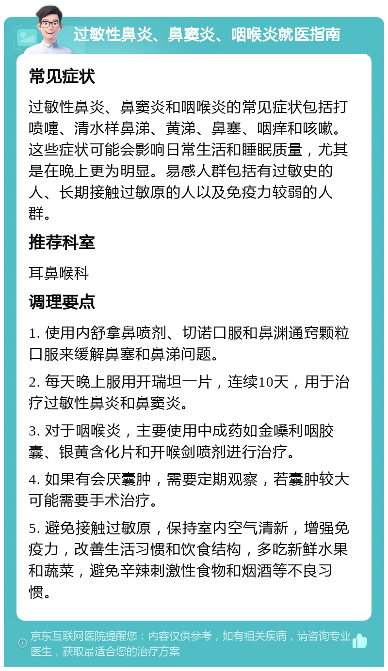 过敏性鼻炎、鼻窦炎、咽喉炎就医指南 常见症状 过敏性鼻炎、鼻窦炎和咽喉炎的常见症状包括打喷嚏、清水样鼻涕、黄涕、鼻塞、咽痒和咳嗽。这些症状可能会影响日常生活和睡眠质量，尤其是在晚上更为明显。易感人群包括有过敏史的人、长期接触过敏原的人以及免疫力较弱的人群。 推荐科室 耳鼻喉科 调理要点 1. 使用内舒拿鼻喷剂、切诺口服和鼻渊通窍颗粒口服来缓解鼻塞和鼻涕问题。 2. 每天晚上服用开瑞坦一片，连续10天，用于治疗过敏性鼻炎和鼻窦炎。 3. 对于咽喉炎，主要使用中成药如金嗓利咽胶囊、银黄含化片和开喉剑喷剂进行治疗。 4. 如果有会厌囊肿，需要定期观察，若囊肿较大可能需要手术治疗。 5. 避免接触过敏原，保持室内空气清新，增强免疫力，改善生活习惯和饮食结构，多吃新鲜水果和蔬菜，避免辛辣刺激性食物和烟酒等不良习惯。