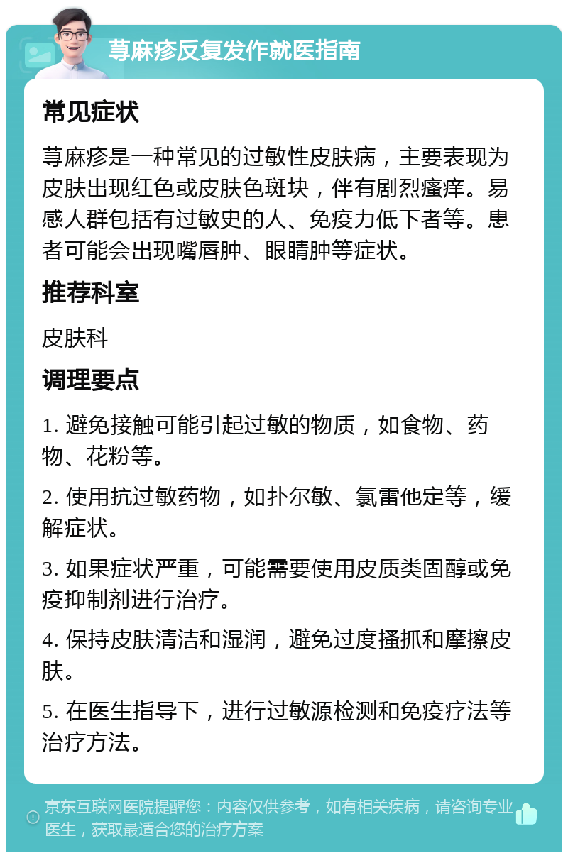 荨麻疹反复发作就医指南 常见症状 荨麻疹是一种常见的过敏性皮肤病，主要表现为皮肤出现红色或皮肤色斑块，伴有剧烈瘙痒。易感人群包括有过敏史的人、免疫力低下者等。患者可能会出现嘴唇肿、眼睛肿等症状。 推荐科室 皮肤科 调理要点 1. 避免接触可能引起过敏的物质，如食物、药物、花粉等。 2. 使用抗过敏药物，如扑尔敏、氯雷他定等，缓解症状。 3. 如果症状严重，可能需要使用皮质类固醇或免疫抑制剂进行治疗。 4. 保持皮肤清洁和湿润，避免过度搔抓和摩擦皮肤。 5. 在医生指导下，进行过敏源检测和免疫疗法等治疗方法。