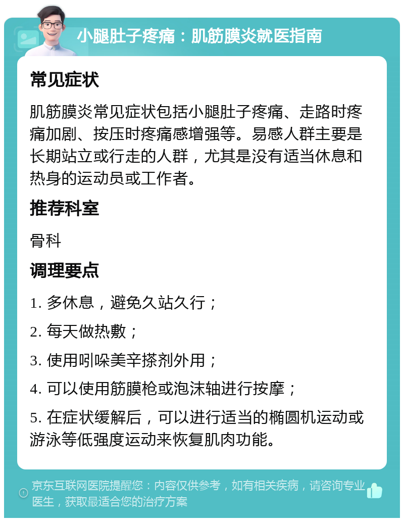 小腿肚子疼痛：肌筋膜炎就医指南 常见症状 肌筋膜炎常见症状包括小腿肚子疼痛、走路时疼痛加剧、按压时疼痛感增强等。易感人群主要是长期站立或行走的人群，尤其是没有适当休息和热身的运动员或工作者。 推荐科室 骨科 调理要点 1. 多休息，避免久站久行； 2. 每天做热敷； 3. 使用吲哚美辛搽剂外用； 4. 可以使用筋膜枪或泡沫轴进行按摩； 5. 在症状缓解后，可以进行适当的椭圆机运动或游泳等低强度运动来恢复肌肉功能。