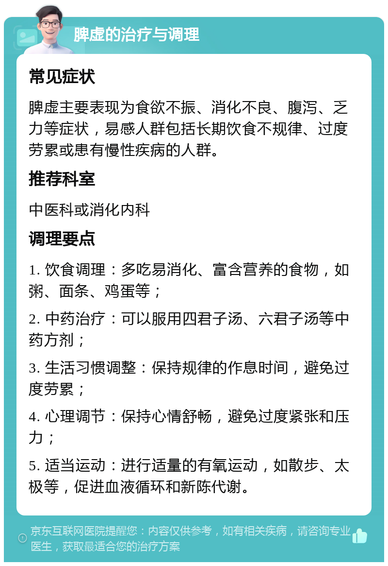 脾虚的治疗与调理 常见症状 脾虚主要表现为食欲不振、消化不良、腹泻、乏力等症状，易感人群包括长期饮食不规律、过度劳累或患有慢性疾病的人群。 推荐科室 中医科或消化内科 调理要点 1. 饮食调理：多吃易消化、富含营养的食物，如粥、面条、鸡蛋等； 2. 中药治疗：可以服用四君子汤、六君子汤等中药方剂； 3. 生活习惯调整：保持规律的作息时间，避免过度劳累； 4. 心理调节：保持心情舒畅，避免过度紧张和压力； 5. 适当运动：进行适量的有氧运动，如散步、太极等，促进血液循环和新陈代谢。