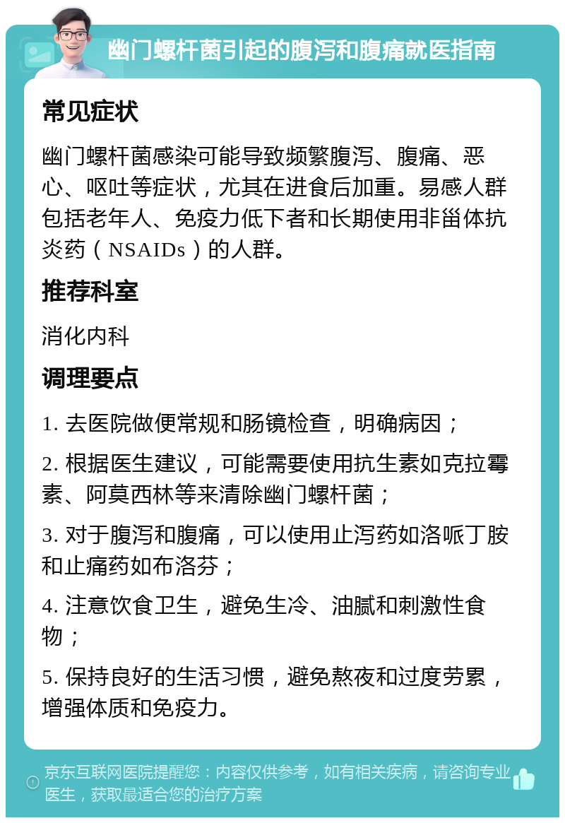 幽门螺杆菌引起的腹泻和腹痛就医指南 常见症状 幽门螺杆菌感染可能导致频繁腹泻、腹痛、恶心、呕吐等症状，尤其在进食后加重。易感人群包括老年人、免疫力低下者和长期使用非甾体抗炎药（NSAIDs）的人群。 推荐科室 消化内科 调理要点 1. 去医院做便常规和肠镜检查，明确病因； 2. 根据医生建议，可能需要使用抗生素如克拉霉素、阿莫西林等来清除幽门螺杆菌； 3. 对于腹泻和腹痛，可以使用止泻药如洛哌丁胺和止痛药如布洛芬； 4. 注意饮食卫生，避免生冷、油腻和刺激性食物； 5. 保持良好的生活习惯，避免熬夜和过度劳累，增强体质和免疫力。