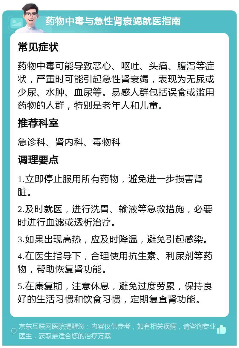 药物中毒与急性肾衰竭就医指南 常见症状 药物中毒可能导致恶心、呕吐、头痛、腹泻等症状，严重时可能引起急性肾衰竭，表现为无尿或少尿、水肿、血尿等。易感人群包括误食或滥用药物的人群，特别是老年人和儿童。 推荐科室 急诊科、肾内科、毒物科 调理要点 1.立即停止服用所有药物，避免进一步损害肾脏。 2.及时就医，进行洗胃、输液等急救措施，必要时进行血滤或透析治疗。 3.如果出现高热，应及时降温，避免引起感染。 4.在医生指导下，合理使用抗生素、利尿剂等药物，帮助恢复肾功能。 5.在康复期，注意休息，避免过度劳累，保持良好的生活习惯和饮食习惯，定期复查肾功能。