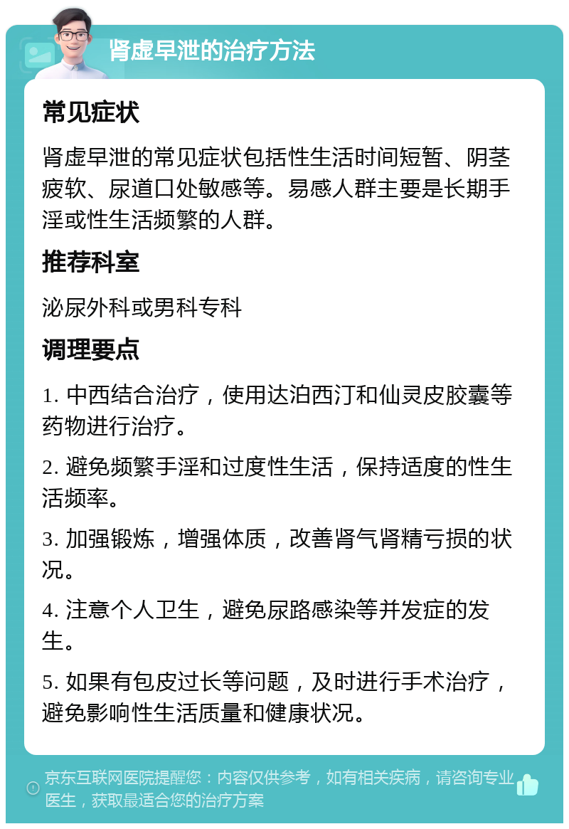 肾虚早泄的治疗方法 常见症状 肾虚早泄的常见症状包括性生活时间短暂、阴茎疲软、尿道口处敏感等。易感人群主要是长期手淫或性生活频繁的人群。 推荐科室 泌尿外科或男科专科 调理要点 1. 中西结合治疗，使用达泊西汀和仙灵皮胶囊等药物进行治疗。 2. 避免频繁手淫和过度性生活，保持适度的性生活频率。 3. 加强锻炼，增强体质，改善肾气肾精亏损的状况。 4. 注意个人卫生，避免尿路感染等并发症的发生。 5. 如果有包皮过长等问题，及时进行手术治疗，避免影响性生活质量和健康状况。