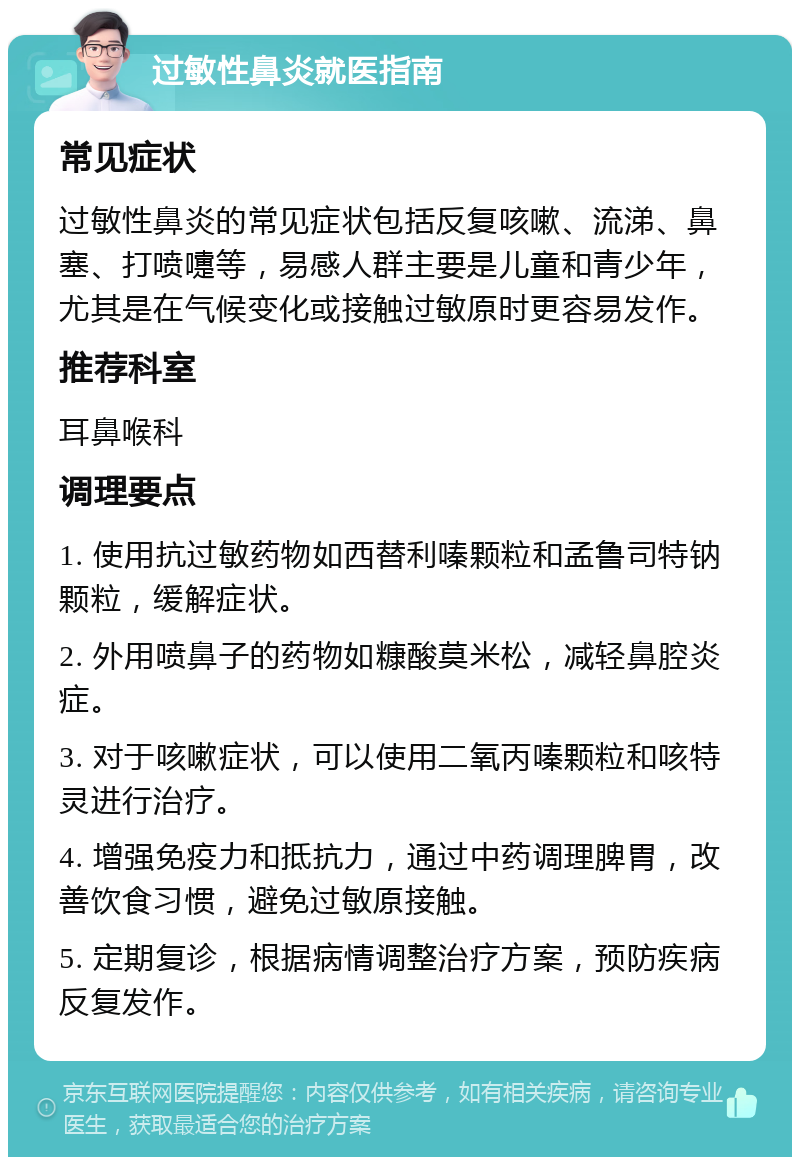 过敏性鼻炎就医指南 常见症状 过敏性鼻炎的常见症状包括反复咳嗽、流涕、鼻塞、打喷嚏等，易感人群主要是儿童和青少年，尤其是在气候变化或接触过敏原时更容易发作。 推荐科室 耳鼻喉科 调理要点 1. 使用抗过敏药物如西替利嗪颗粒和孟鲁司特钠颗粒，缓解症状。 2. 外用喷鼻子的药物如糠酸莫米松，减轻鼻腔炎症。 3. 对于咳嗽症状，可以使用二氧丙嗪颗粒和咳特灵进行治疗。 4. 增强免疫力和抵抗力，通过中药调理脾胃，改善饮食习惯，避免过敏原接触。 5. 定期复诊，根据病情调整治疗方案，预防疾病反复发作。