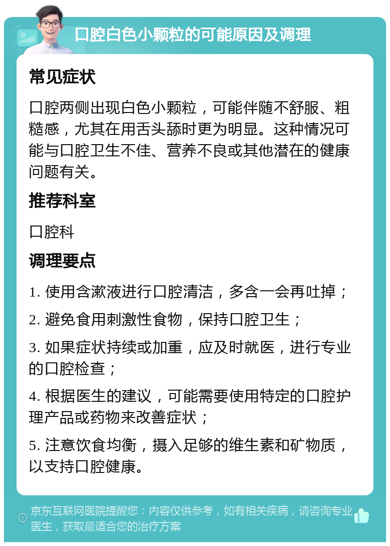 口腔白色小颗粒的可能原因及调理 常见症状 口腔两侧出现白色小颗粒，可能伴随不舒服、粗糙感，尤其在用舌头舔时更为明显。这种情况可能与口腔卫生不佳、营养不良或其他潜在的健康问题有关。 推荐科室 口腔科 调理要点 1. 使用含漱液进行口腔清洁，多含一会再吐掉； 2. 避免食用刺激性食物，保持口腔卫生； 3. 如果症状持续或加重，应及时就医，进行专业的口腔检查； 4. 根据医生的建议，可能需要使用特定的口腔护理产品或药物来改善症状； 5. 注意饮食均衡，摄入足够的维生素和矿物质，以支持口腔健康。