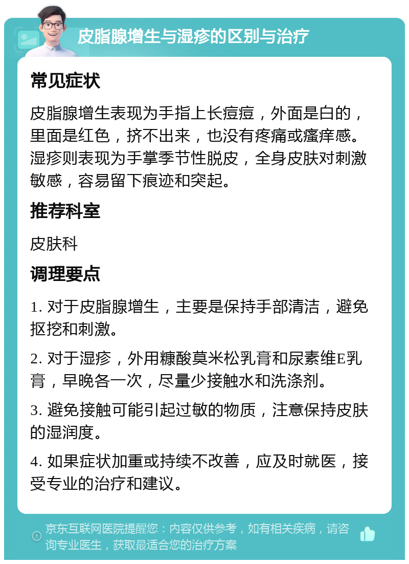 皮脂腺增生与湿疹的区别与治疗 常见症状 皮脂腺增生表现为手指上长痘痘，外面是白的，里面是红色，挤不出来，也没有疼痛或瘙痒感。湿疹则表现为手掌季节性脱皮，全身皮肤对刺激敏感，容易留下痕迹和突起。 推荐科室 皮肤科 调理要点 1. 对于皮脂腺增生，主要是保持手部清洁，避免抠挖和刺激。 2. 对于湿疹，外用糠酸莫米松乳膏和尿素维E乳膏，早晚各一次，尽量少接触水和洗涤剂。 3. 避免接触可能引起过敏的物质，注意保持皮肤的湿润度。 4. 如果症状加重或持续不改善，应及时就医，接受专业的治疗和建议。