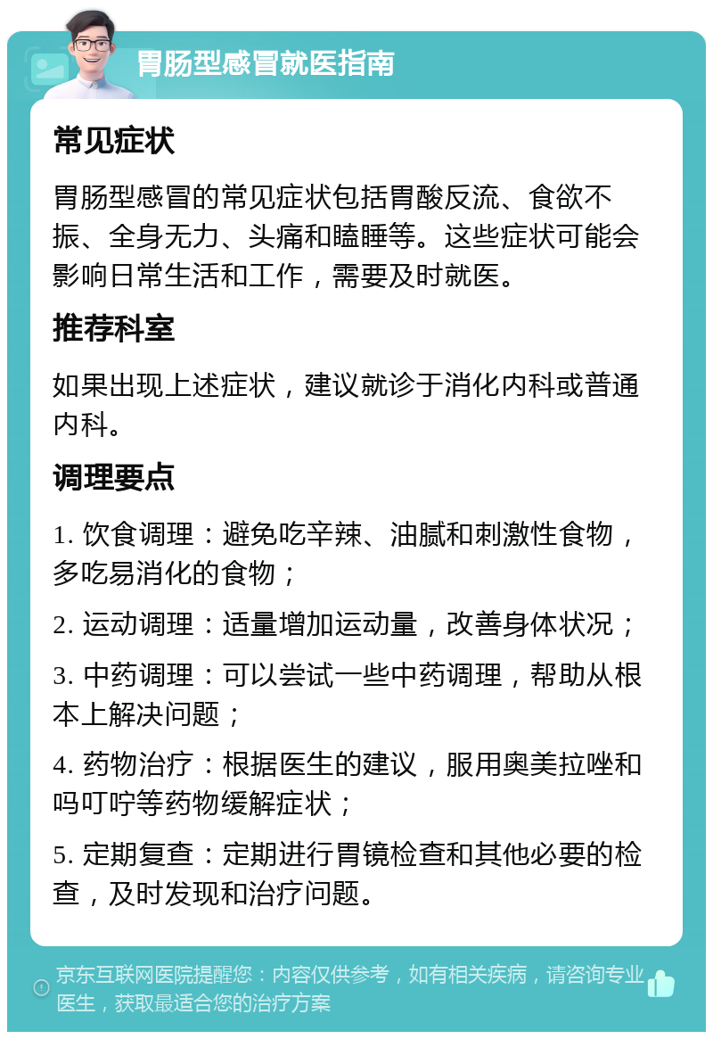 胃肠型感冒就医指南 常见症状 胃肠型感冒的常见症状包括胃酸反流、食欲不振、全身无力、头痛和瞌睡等。这些症状可能会影响日常生活和工作，需要及时就医。 推荐科室 如果出现上述症状，建议就诊于消化内科或普通内科。 调理要点 1. 饮食调理：避免吃辛辣、油腻和刺激性食物，多吃易消化的食物； 2. 运动调理：适量增加运动量，改善身体状况； 3. 中药调理：可以尝试一些中药调理，帮助从根本上解决问题； 4. 药物治疗：根据医生的建议，服用奥美拉唑和吗叮咛等药物缓解症状； 5. 定期复查：定期进行胃镜检查和其他必要的检查，及时发现和治疗问题。