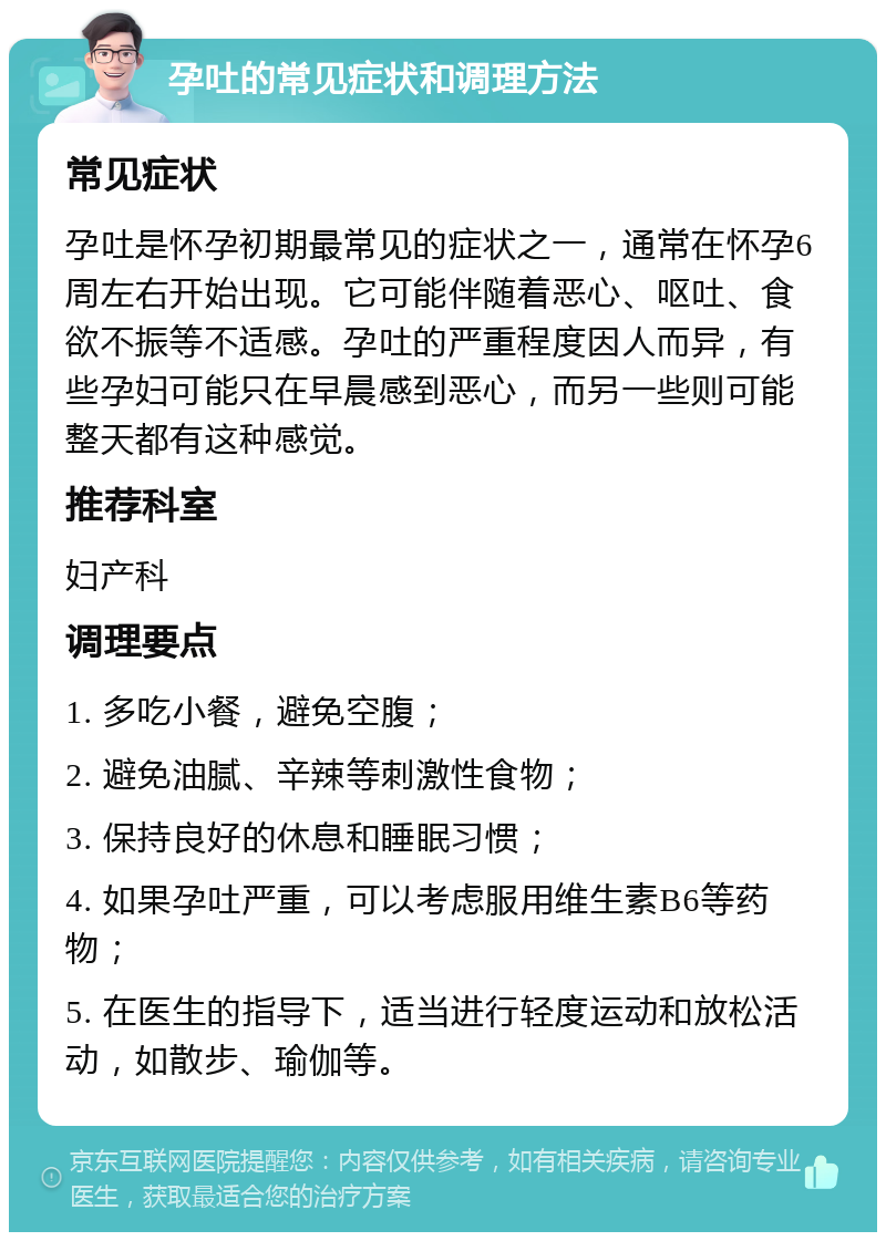 孕吐的常见症状和调理方法 常见症状 孕吐是怀孕初期最常见的症状之一，通常在怀孕6周左右开始出现。它可能伴随着恶心、呕吐、食欲不振等不适感。孕吐的严重程度因人而异，有些孕妇可能只在早晨感到恶心，而另一些则可能整天都有这种感觉。 推荐科室 妇产科 调理要点 1. 多吃小餐，避免空腹； 2. 避免油腻、辛辣等刺激性食物； 3. 保持良好的休息和睡眠习惯； 4. 如果孕吐严重，可以考虑服用维生素B6等药物； 5. 在医生的指导下，适当进行轻度运动和放松活动，如散步、瑜伽等。