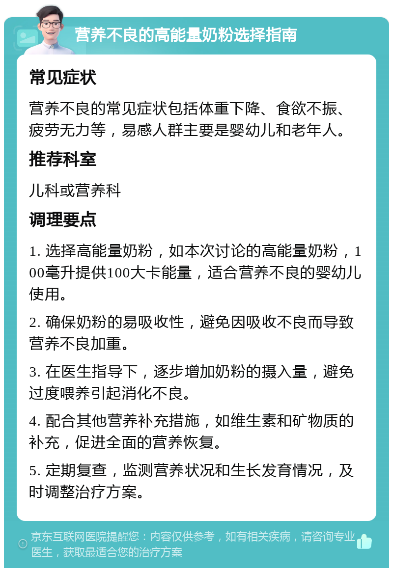 营养不良的高能量奶粉选择指南 常见症状 营养不良的常见症状包括体重下降、食欲不振、疲劳无力等，易感人群主要是婴幼儿和老年人。 推荐科室 儿科或营养科 调理要点 1. 选择高能量奶粉，如本次讨论的高能量奶粉，100毫升提供100大卡能量，适合营养不良的婴幼儿使用。 2. 确保奶粉的易吸收性，避免因吸收不良而导致营养不良加重。 3. 在医生指导下，逐步增加奶粉的摄入量，避免过度喂养引起消化不良。 4. 配合其他营养补充措施，如维生素和矿物质的补充，促进全面的营养恢复。 5. 定期复查，监测营养状况和生长发育情况，及时调整治疗方案。