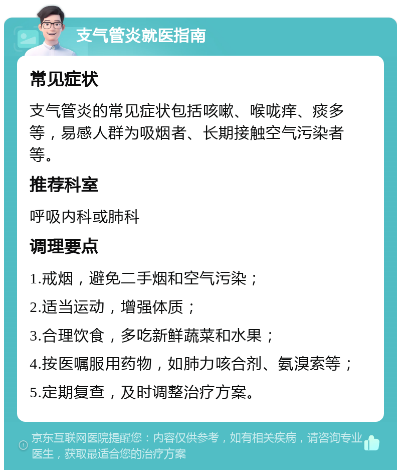 支气管炎就医指南 常见症状 支气管炎的常见症状包括咳嗽、喉咙痒、痰多等，易感人群为吸烟者、长期接触空气污染者等。 推荐科室 呼吸内科或肺科 调理要点 1.戒烟，避免二手烟和空气污染； 2.适当运动，增强体质； 3.合理饮食，多吃新鲜蔬菜和水果； 4.按医嘱服用药物，如肺力咳合剂、氨溴索等； 5.定期复查，及时调整治疗方案。