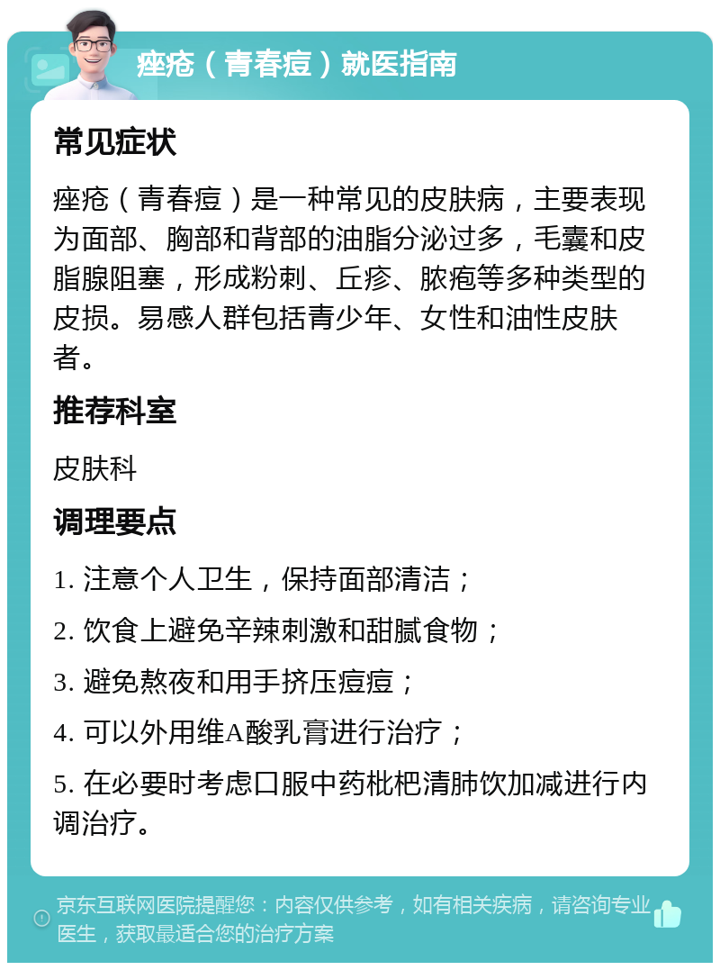 痤疮（青春痘）就医指南 常见症状 痤疮（青春痘）是一种常见的皮肤病，主要表现为面部、胸部和背部的油脂分泌过多，毛囊和皮脂腺阻塞，形成粉刺、丘疹、脓疱等多种类型的皮损。易感人群包括青少年、女性和油性皮肤者。 推荐科室 皮肤科 调理要点 1. 注意个人卫生，保持面部清洁； 2. 饮食上避免辛辣刺激和甜腻食物； 3. 避免熬夜和用手挤压痘痘； 4. 可以外用维A酸乳膏进行治疗； 5. 在必要时考虑口服中药枇杷清肺饮加减进行内调治疗。