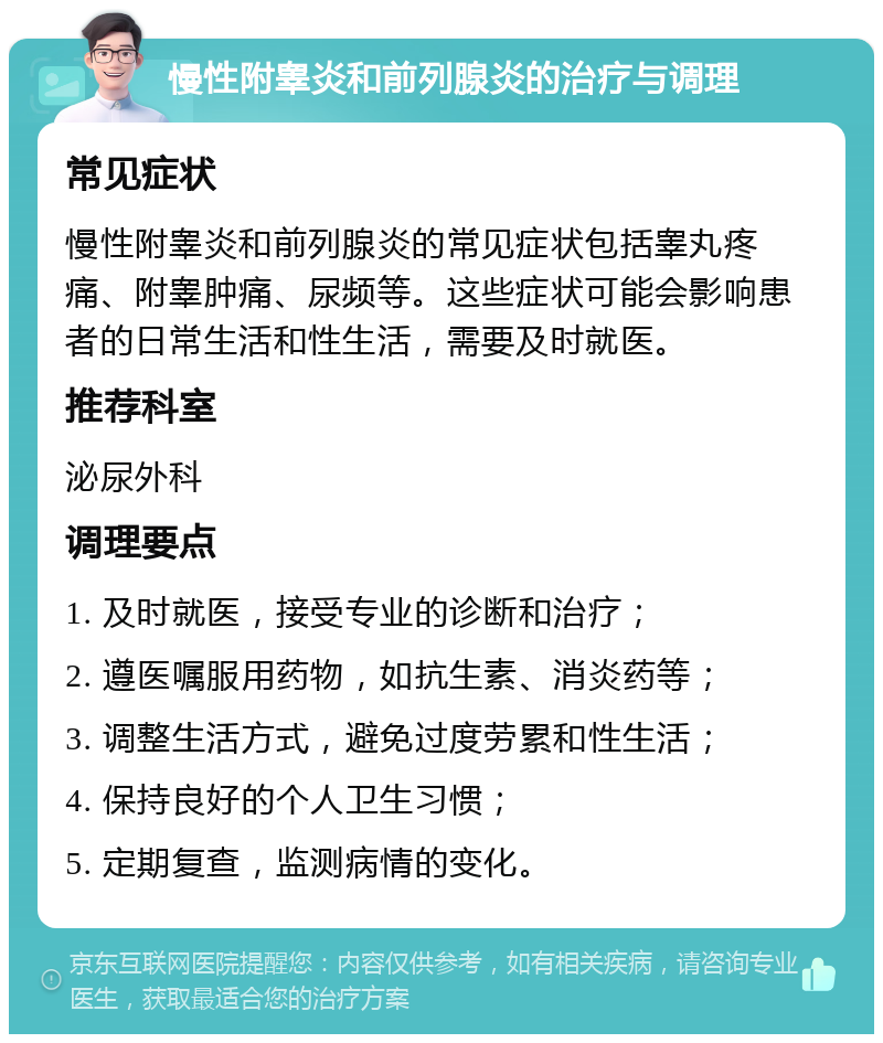 慢性附睾炎和前列腺炎的治疗与调理 常见症状 慢性附睾炎和前列腺炎的常见症状包括睾丸疼痛、附睾肿痛、尿频等。这些症状可能会影响患者的日常生活和性生活，需要及时就医。 推荐科室 泌尿外科 调理要点 1. 及时就医，接受专业的诊断和治疗； 2. 遵医嘱服用药物，如抗生素、消炎药等； 3. 调整生活方式，避免过度劳累和性生活； 4. 保持良好的个人卫生习惯； 5. 定期复查，监测病情的变化。