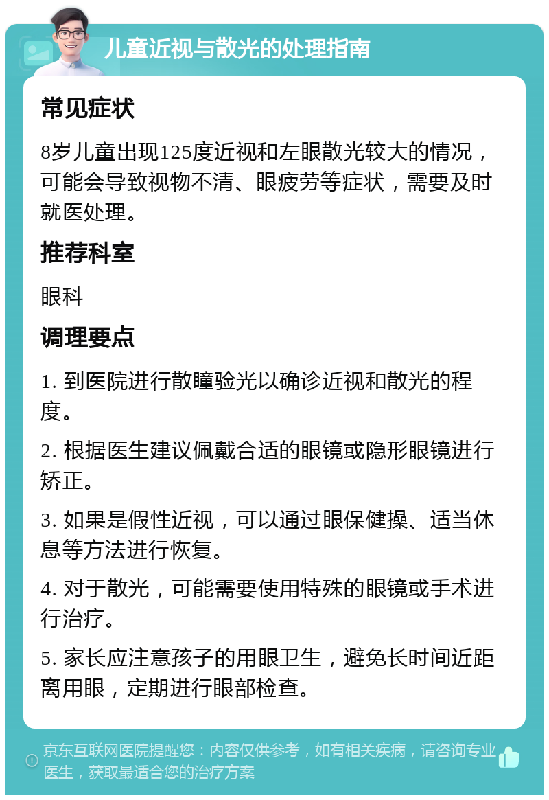 儿童近视与散光的处理指南 常见症状 8岁儿童出现125度近视和左眼散光较大的情况，可能会导致视物不清、眼疲劳等症状，需要及时就医处理。 推荐科室 眼科 调理要点 1. 到医院进行散瞳验光以确诊近视和散光的程度。 2. 根据医生建议佩戴合适的眼镜或隐形眼镜进行矫正。 3. 如果是假性近视，可以通过眼保健操、适当休息等方法进行恢复。 4. 对于散光，可能需要使用特殊的眼镜或手术进行治疗。 5. 家长应注意孩子的用眼卫生，避免长时间近距离用眼，定期进行眼部检查。