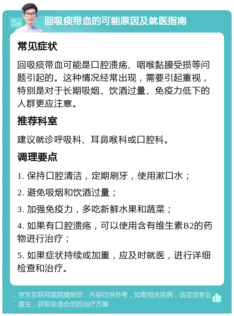 回吸痰带血的可能原因及就医指南 常见症状 回吸痰带血可能是口腔溃疡、咽喉黏膜受损等问题引起的。这种情况经常出现，需要引起重视，特别是对于长期吸烟、饮酒过量、免疫力低下的人群更应注意。 推荐科室 建议就诊呼吸科、耳鼻喉科或口腔科。 调理要点 1. 保持口腔清洁，定期刷牙，使用漱口水； 2. 避免吸烟和饮酒过量； 3. 加强免疫力，多吃新鲜水果和蔬菜； 4. 如果有口腔溃疡，可以使用含有维生素B2的药物进行治疗； 5. 如果症状持续或加重，应及时就医，进行详细检查和治疗。