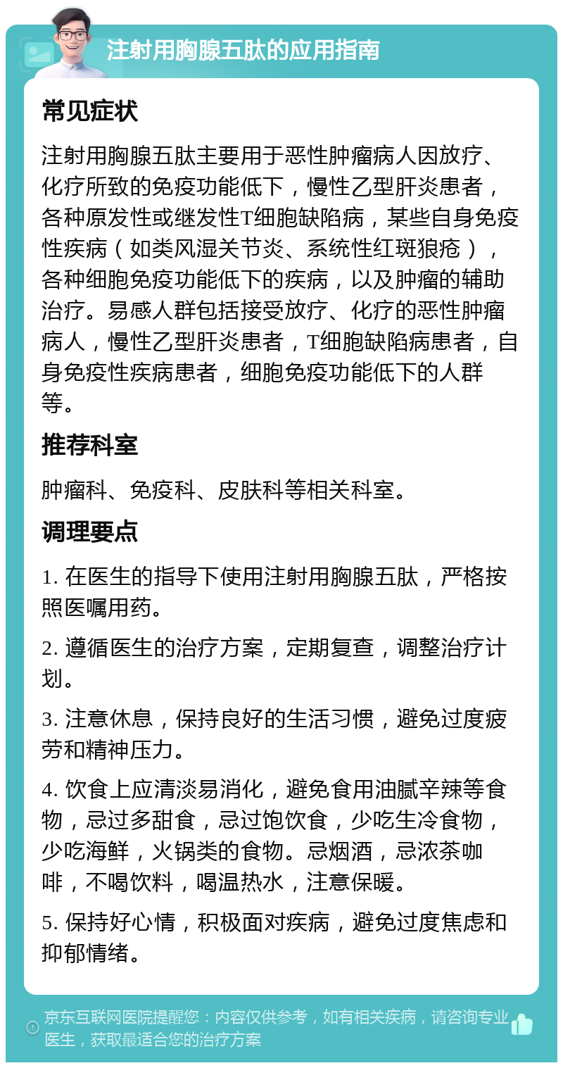 注射用胸腺五肽的应用指南 常见症状 注射用胸腺五肽主要用于恶性肿瘤病人因放疗、化疗所致的免疫功能低下，慢性乙型肝炎患者，各种原发性或继发性T细胞缺陷病，某些自身免疫性疾病（如类风湿关节炎、系统性红斑狼疮），各种细胞免疫功能低下的疾病，以及肿瘤的辅助治疗。易感人群包括接受放疗、化疗的恶性肿瘤病人，慢性乙型肝炎患者，T细胞缺陷病患者，自身免疫性疾病患者，细胞免疫功能低下的人群等。 推荐科室 肿瘤科、免疫科、皮肤科等相关科室。 调理要点 1. 在医生的指导下使用注射用胸腺五肽，严格按照医嘱用药。 2. 遵循医生的治疗方案，定期复查，调整治疗计划。 3. 注意休息，保持良好的生活习惯，避免过度疲劳和精神压力。 4. 饮食上应清淡易消化，避免食用油腻辛辣等食物，忌过多甜食，忌过饱饮食，少吃生冷食物，少吃海鲜，火锅类的食物。忌烟酒，忌浓茶咖啡，不喝饮料，喝温热水，注意保暖。 5. 保持好心情，积极面对疾病，避免过度焦虑和抑郁情绪。