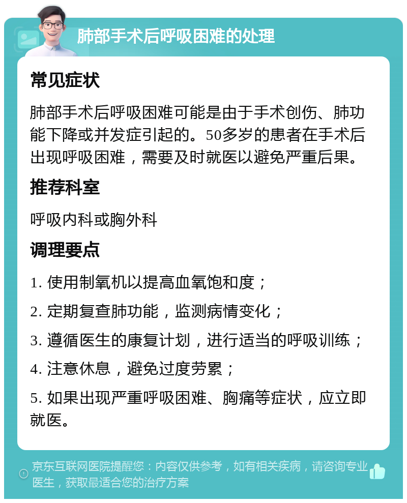 肺部手术后呼吸困难的处理 常见症状 肺部手术后呼吸困难可能是由于手术创伤、肺功能下降或并发症引起的。50多岁的患者在手术后出现呼吸困难，需要及时就医以避免严重后果。 推荐科室 呼吸内科或胸外科 调理要点 1. 使用制氧机以提高血氧饱和度； 2. 定期复查肺功能，监测病情变化； 3. 遵循医生的康复计划，进行适当的呼吸训练； 4. 注意休息，避免过度劳累； 5. 如果出现严重呼吸困难、胸痛等症状，应立即就医。