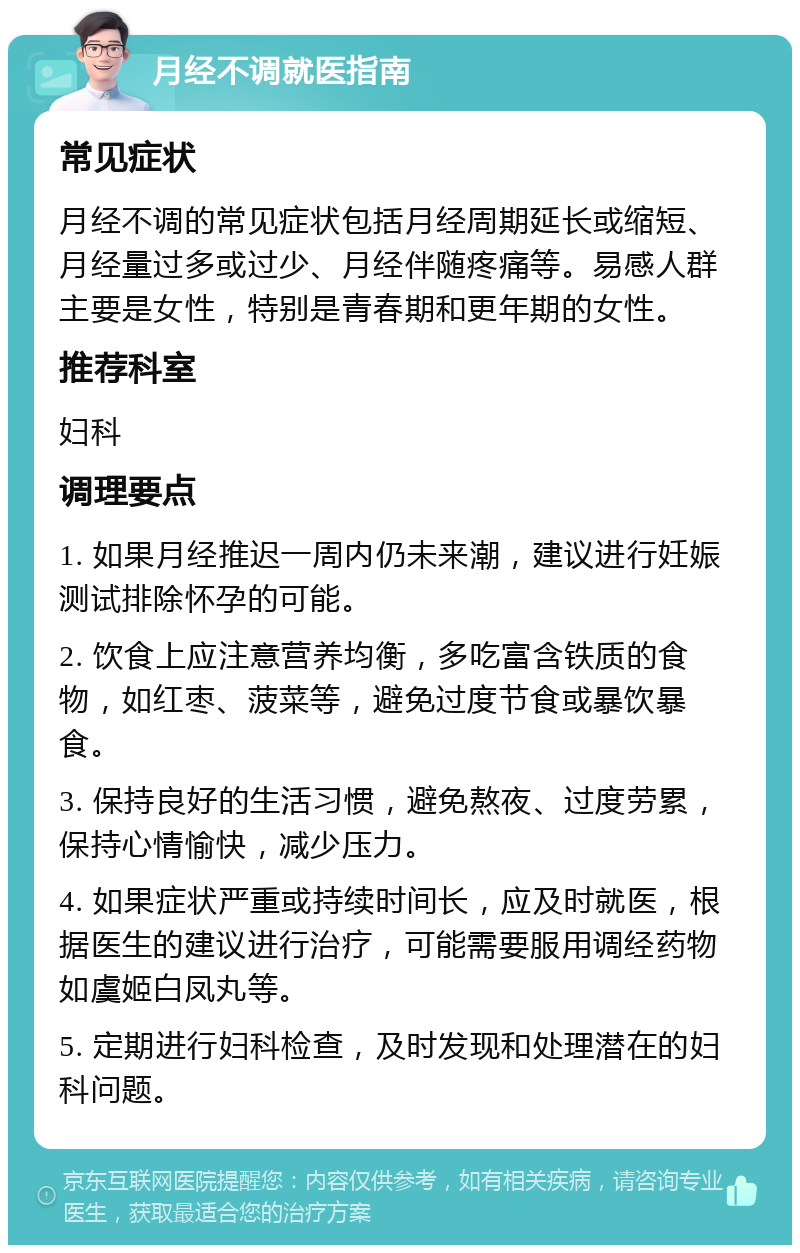 月经不调就医指南 常见症状 月经不调的常见症状包括月经周期延长或缩短、月经量过多或过少、月经伴随疼痛等。易感人群主要是女性，特别是青春期和更年期的女性。 推荐科室 妇科 调理要点 1. 如果月经推迟一周内仍未来潮，建议进行妊娠测试排除怀孕的可能。 2. 饮食上应注意营养均衡，多吃富含铁质的食物，如红枣、菠菜等，避免过度节食或暴饮暴食。 3. 保持良好的生活习惯，避免熬夜、过度劳累，保持心情愉快，减少压力。 4. 如果症状严重或持续时间长，应及时就医，根据医生的建议进行治疗，可能需要服用调经药物如虞姬白凤丸等。 5. 定期进行妇科检查，及时发现和处理潜在的妇科问题。