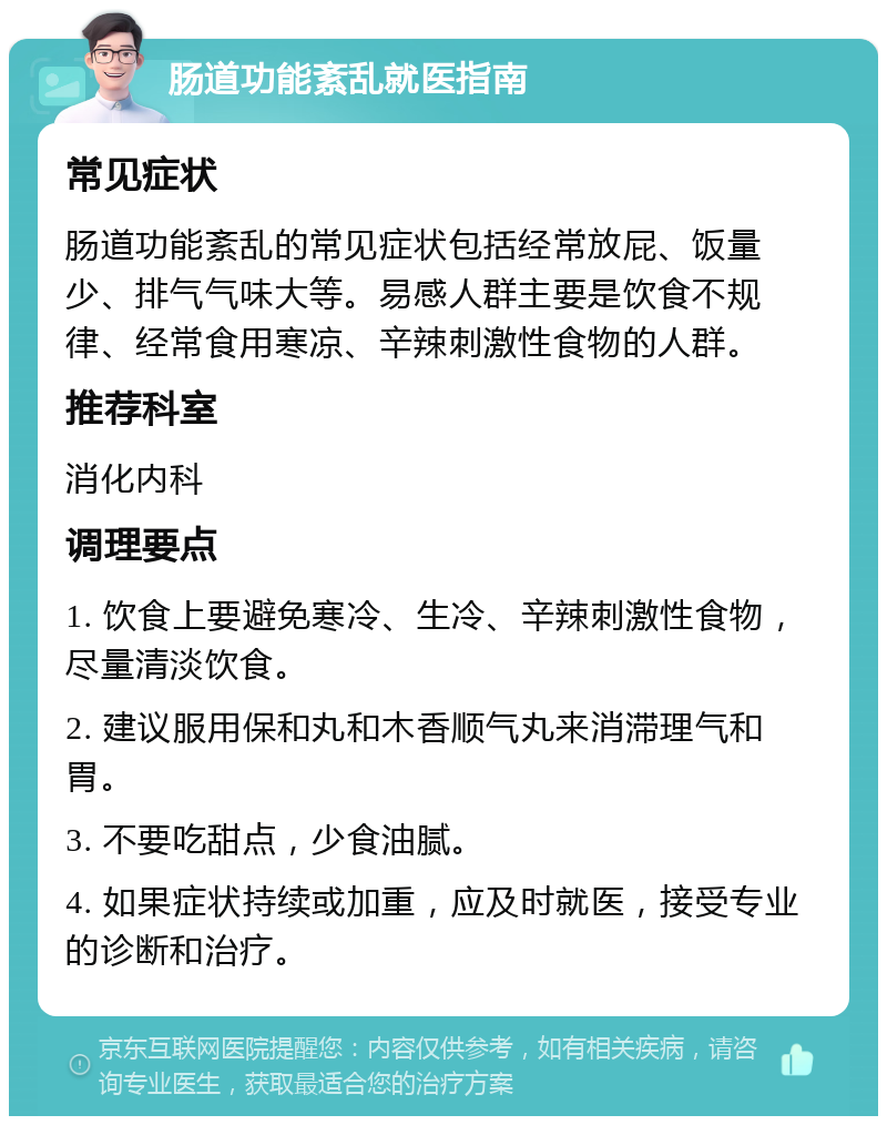 肠道功能紊乱就医指南 常见症状 肠道功能紊乱的常见症状包括经常放屁、饭量少、排气气味大等。易感人群主要是饮食不规律、经常食用寒凉、辛辣刺激性食物的人群。 推荐科室 消化内科 调理要点 1. 饮食上要避免寒冷、生冷、辛辣刺激性食物，尽量清淡饮食。 2. 建议服用保和丸和木香顺气丸来消滞理气和胃。 3. 不要吃甜点，少食油腻。 4. 如果症状持续或加重，应及时就医，接受专业的诊断和治疗。