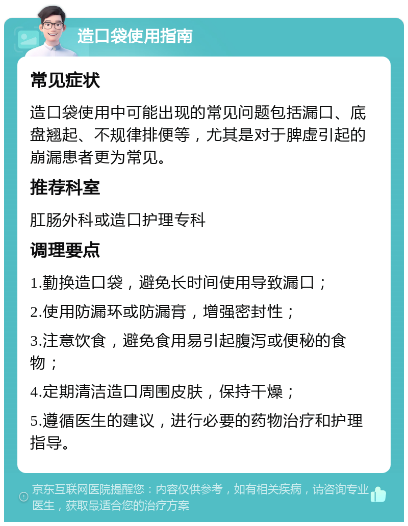 造口袋使用指南 常见症状 造口袋使用中可能出现的常见问题包括漏口、底盘翘起、不规律排便等，尤其是对于脾虚引起的崩漏患者更为常见。 推荐科室 肛肠外科或造口护理专科 调理要点 1.勤换造口袋，避免长时间使用导致漏口； 2.使用防漏环或防漏膏，增强密封性； 3.注意饮食，避免食用易引起腹泻或便秘的食物； 4.定期清洁造口周围皮肤，保持干燥； 5.遵循医生的建议，进行必要的药物治疗和护理指导。