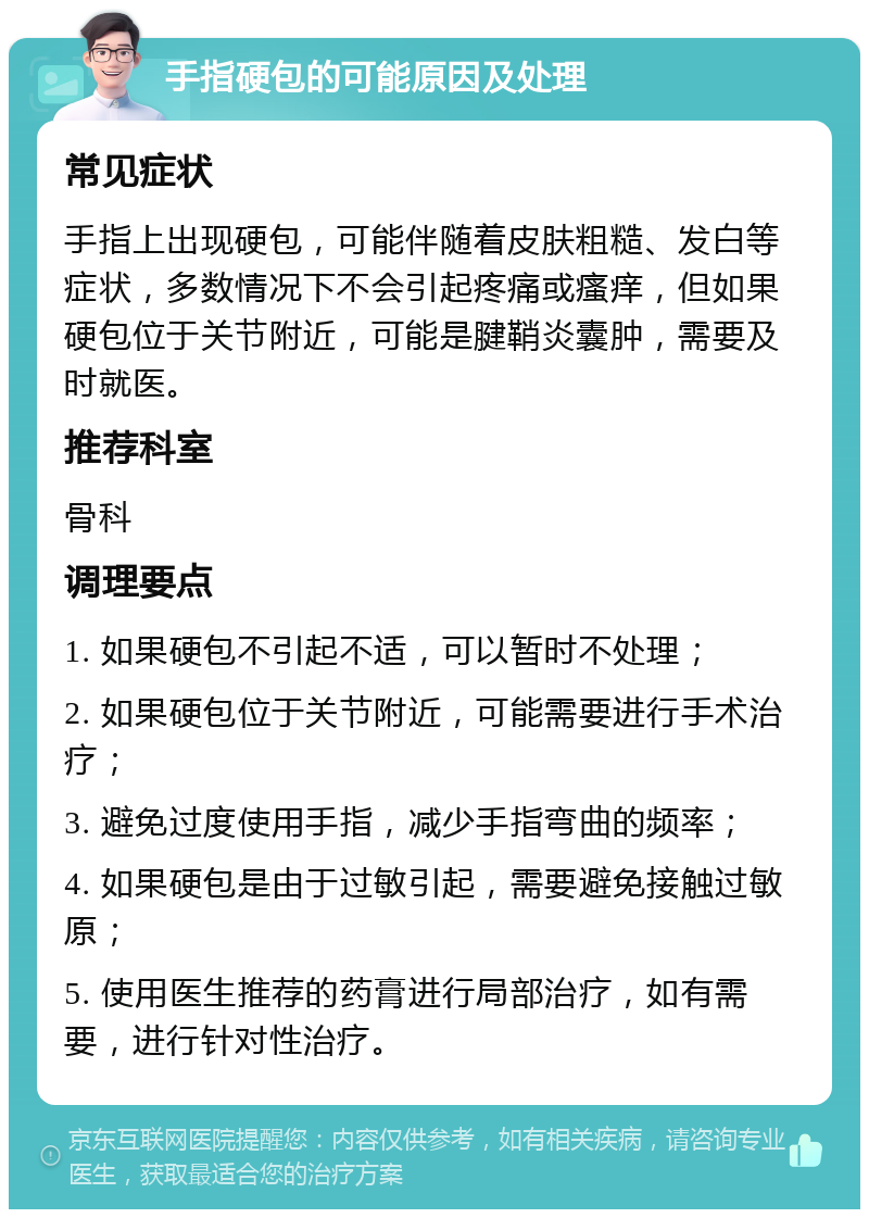 手指硬包的可能原因及处理 常见症状 手指上出现硬包，可能伴随着皮肤粗糙、发白等症状，多数情况下不会引起疼痛或瘙痒，但如果硬包位于关节附近，可能是腱鞘炎囊肿，需要及时就医。 推荐科室 骨科 调理要点 1. 如果硬包不引起不适，可以暂时不处理； 2. 如果硬包位于关节附近，可能需要进行手术治疗； 3. 避免过度使用手指，减少手指弯曲的频率； 4. 如果硬包是由于过敏引起，需要避免接触过敏原； 5. 使用医生推荐的药膏进行局部治疗，如有需要，进行针对性治疗。