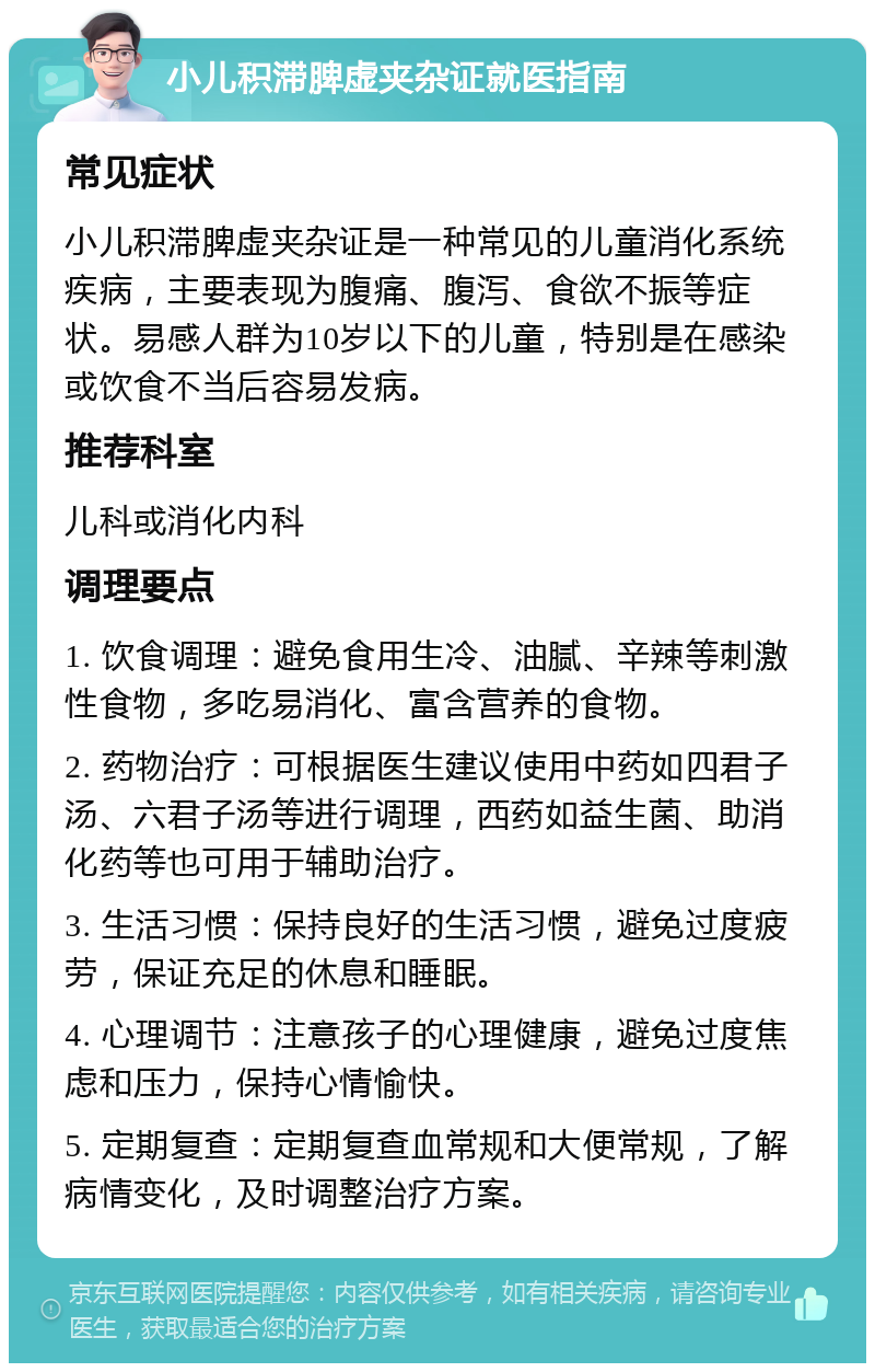 小儿积滞脾虚夹杂证就医指南 常见症状 小儿积滞脾虚夹杂证是一种常见的儿童消化系统疾病，主要表现为腹痛、腹泻、食欲不振等症状。易感人群为10岁以下的儿童，特别是在感染或饮食不当后容易发病。 推荐科室 儿科或消化内科 调理要点 1. 饮食调理：避免食用生冷、油腻、辛辣等刺激性食物，多吃易消化、富含营养的食物。 2. 药物治疗：可根据医生建议使用中药如四君子汤、六君子汤等进行调理，西药如益生菌、助消化药等也可用于辅助治疗。 3. 生活习惯：保持良好的生活习惯，避免过度疲劳，保证充足的休息和睡眠。 4. 心理调节：注意孩子的心理健康，避免过度焦虑和压力，保持心情愉快。 5. 定期复查：定期复查血常规和大便常规，了解病情变化，及时调整治疗方案。