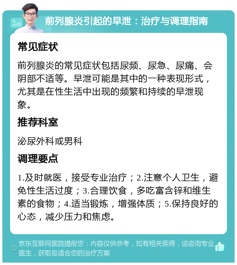 前列腺炎引起的早泄：治疗与调理指南 常见症状 前列腺炎的常见症状包括尿频、尿急、尿痛、会阴部不适等。早泄可能是其中的一种表现形式，尤其是在性生活中出现的频繁和持续的早泄现象。 推荐科室 泌尿外科或男科 调理要点 1.及时就医，接受专业治疗；2.注意个人卫生，避免性生活过度；3.合理饮食，多吃富含锌和维生素的食物；4.适当锻炼，增强体质；5.保持良好的心态，减少压力和焦虑。