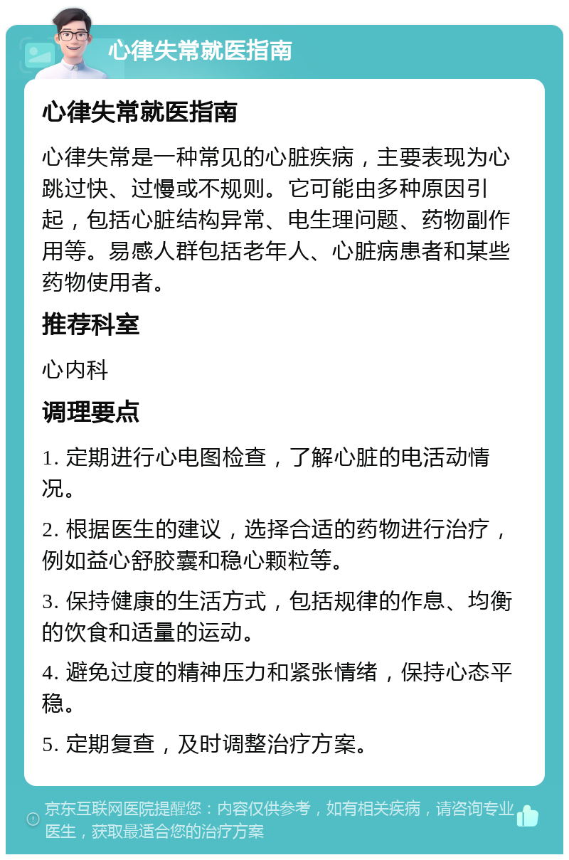 心律失常就医指南 心律失常就医指南 心律失常是一种常见的心脏疾病，主要表现为心跳过快、过慢或不规则。它可能由多种原因引起，包括心脏结构异常、电生理问题、药物副作用等。易感人群包括老年人、心脏病患者和某些药物使用者。 推荐科室 心内科 调理要点 1. 定期进行心电图检查，了解心脏的电活动情况。 2. 根据医生的建议，选择合适的药物进行治疗，例如益心舒胶囊和稳心颗粒等。 3. 保持健康的生活方式，包括规律的作息、均衡的饮食和适量的运动。 4. 避免过度的精神压力和紧张情绪，保持心态平稳。 5. 定期复查，及时调整治疗方案。