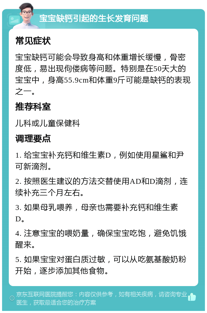 宝宝缺钙引起的生长发育问题 常见症状 宝宝缺钙可能会导致身高和体重增长缓慢，骨密度低，易出现佝偻病等问题。特别是在50天大的宝宝中，身高55.9cm和体重9斤可能是缺钙的表现之一。 推荐科室 儿科或儿童保健科 调理要点 1. 给宝宝补充钙和维生素D，例如使用星鲨和尹可新滴剂。 2. 按照医生建议的方法交替使用AD和D滴剂，连续补充三个月左右。 3. 如果母乳喂养，母亲也需要补充钙和维生素D。 4. 注意宝宝的喂奶量，确保宝宝吃饱，避免饥饿醒来。 5. 如果宝宝对蛋白质过敏，可以从吃氨基酸奶粉开始，逐步添加其他食物。