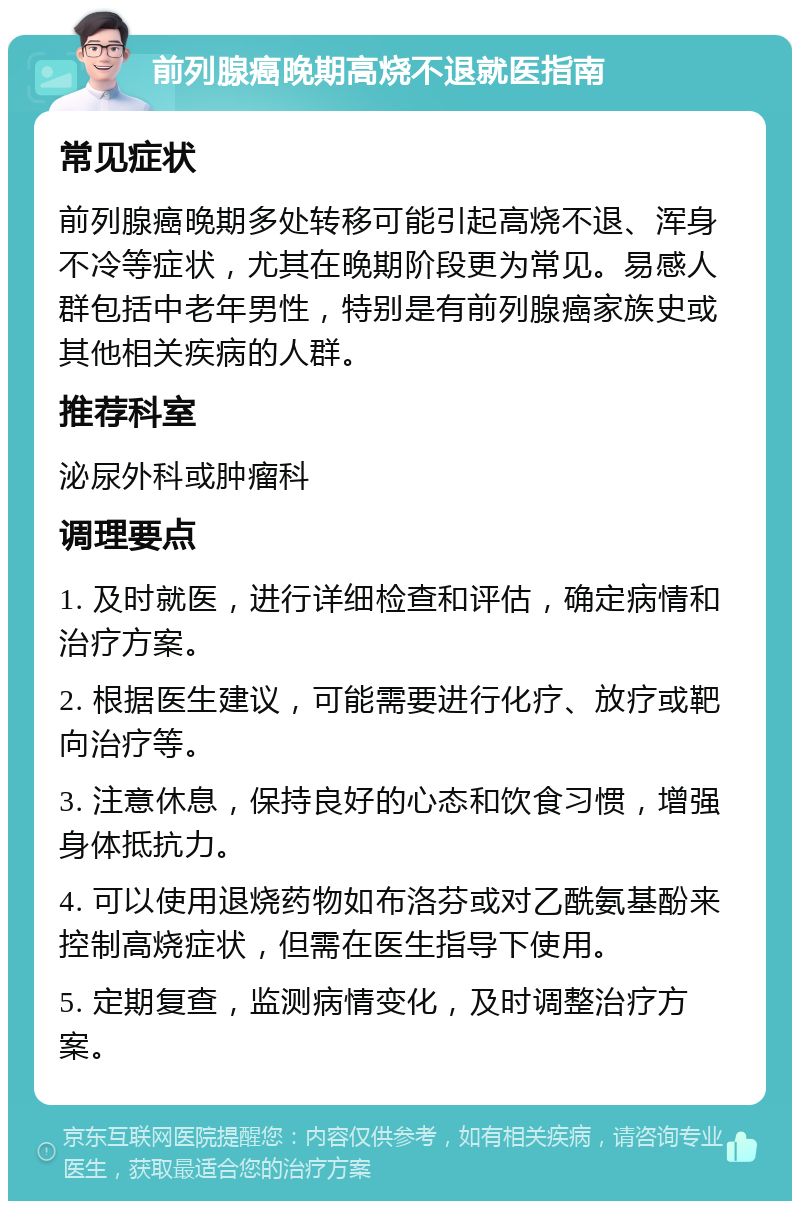 前列腺癌晚期高烧不退就医指南 常见症状 前列腺癌晚期多处转移可能引起高烧不退、浑身不冷等症状，尤其在晚期阶段更为常见。易感人群包括中老年男性，特别是有前列腺癌家族史或其他相关疾病的人群。 推荐科室 泌尿外科或肿瘤科 调理要点 1. 及时就医，进行详细检查和评估，确定病情和治疗方案。 2. 根据医生建议，可能需要进行化疗、放疗或靶向治疗等。 3. 注意休息，保持良好的心态和饮食习惯，增强身体抵抗力。 4. 可以使用退烧药物如布洛芬或对乙酰氨基酚来控制高烧症状，但需在医生指导下使用。 5. 定期复查，监测病情变化，及时调整治疗方案。