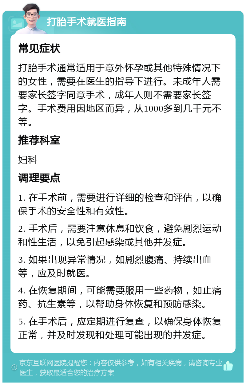 打胎手术就医指南 常见症状 打胎手术通常适用于意外怀孕或其他特殊情况下的女性，需要在医生的指导下进行。未成年人需要家长签字同意手术，成年人则不需要家长签字。手术费用因地区而异，从1000多到几千元不等。 推荐科室 妇科 调理要点 1. 在手术前，需要进行详细的检查和评估，以确保手术的安全性和有效性。 2. 手术后，需要注意休息和饮食，避免剧烈运动和性生活，以免引起感染或其他并发症。 3. 如果出现异常情况，如剧烈腹痛、持续出血等，应及时就医。 4. 在恢复期间，可能需要服用一些药物，如止痛药、抗生素等，以帮助身体恢复和预防感染。 5. 在手术后，应定期进行复查，以确保身体恢复正常，并及时发现和处理可能出现的并发症。