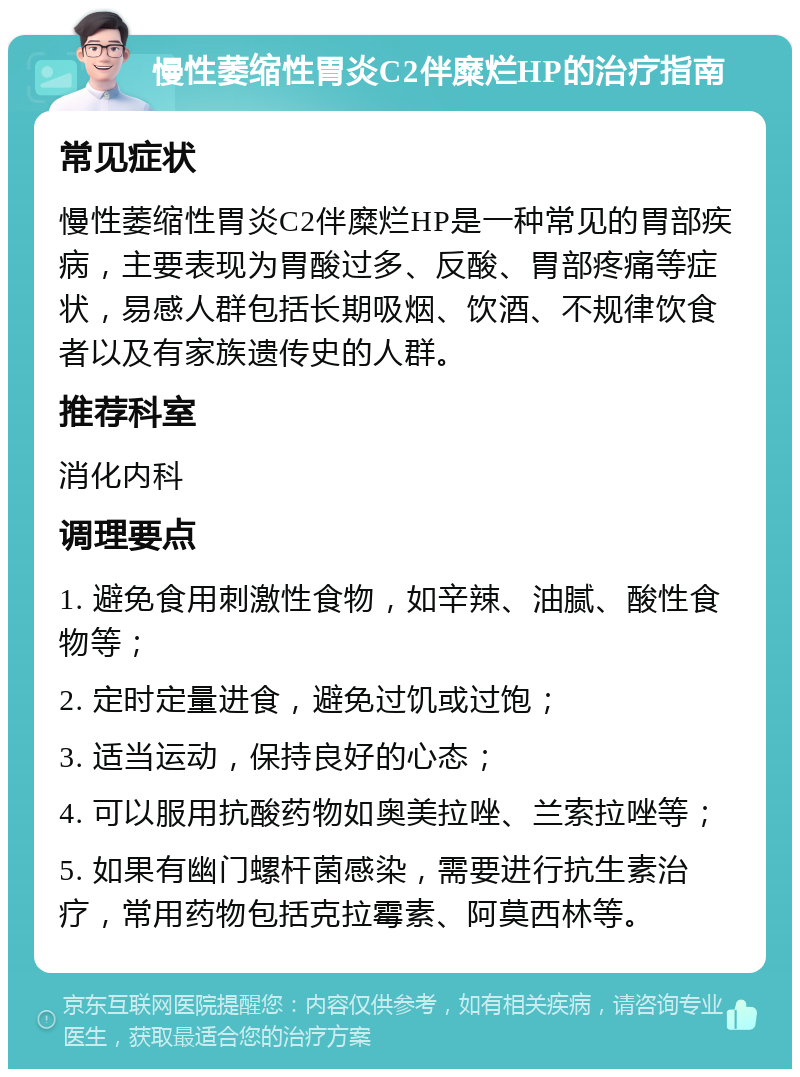 慢性萎缩性胃炎C2伴糜烂HP的治疗指南 常见症状 慢性萎缩性胃炎C2伴糜烂HP是一种常见的胃部疾病，主要表现为胃酸过多、反酸、胃部疼痛等症状，易感人群包括长期吸烟、饮酒、不规律饮食者以及有家族遗传史的人群。 推荐科室 消化内科 调理要点 1. 避免食用刺激性食物，如辛辣、油腻、酸性食物等； 2. 定时定量进食，避免过饥或过饱； 3. 适当运动，保持良好的心态； 4. 可以服用抗酸药物如奥美拉唑、兰索拉唑等； 5. 如果有幽门螺杆菌感染，需要进行抗生素治疗，常用药物包括克拉霉素、阿莫西林等。