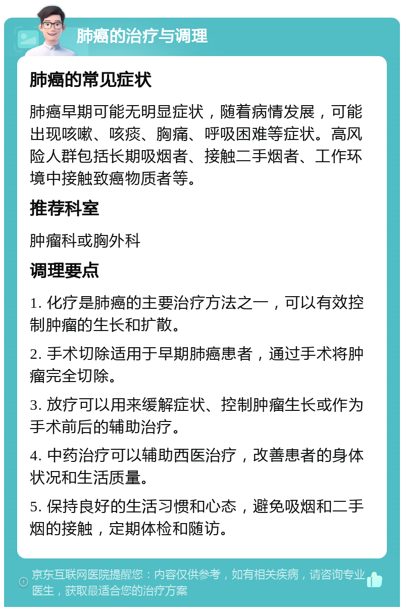 肺癌的治疗与调理 肺癌的常见症状 肺癌早期可能无明显症状，随着病情发展，可能出现咳嗽、咳痰、胸痛、呼吸困难等症状。高风险人群包括长期吸烟者、接触二手烟者、工作环境中接触致癌物质者等。 推荐科室 肿瘤科或胸外科 调理要点 1. 化疗是肺癌的主要治疗方法之一，可以有效控制肿瘤的生长和扩散。 2. 手术切除适用于早期肺癌患者，通过手术将肿瘤完全切除。 3. 放疗可以用来缓解症状、控制肿瘤生长或作为手术前后的辅助治疗。 4. 中药治疗可以辅助西医治疗，改善患者的身体状况和生活质量。 5. 保持良好的生活习惯和心态，避免吸烟和二手烟的接触，定期体检和随访。