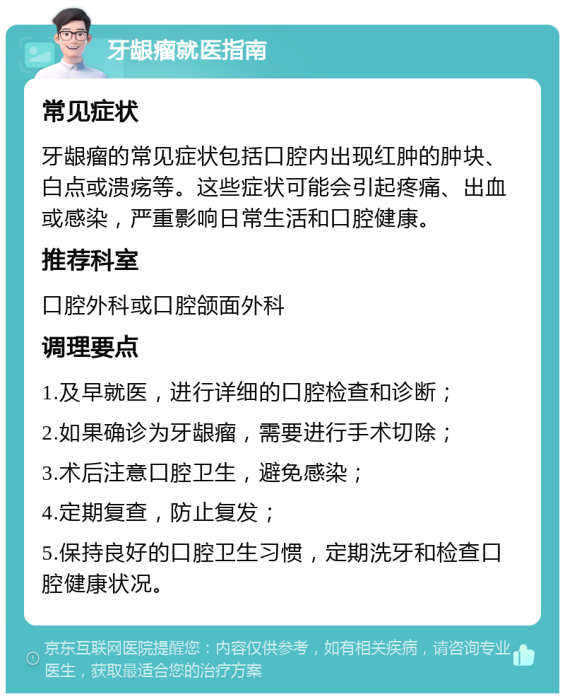 牙龈瘤就医指南 常见症状 牙龈瘤的常见症状包括口腔内出现红肿的肿块、白点或溃疡等。这些症状可能会引起疼痛、出血或感染，严重影响日常生活和口腔健康。 推荐科室 口腔外科或口腔颌面外科 调理要点 1.及早就医，进行详细的口腔检查和诊断； 2.如果确诊为牙龈瘤，需要进行手术切除； 3.术后注意口腔卫生，避免感染； 4.定期复查，防止复发； 5.保持良好的口腔卫生习惯，定期洗牙和检查口腔健康状况。