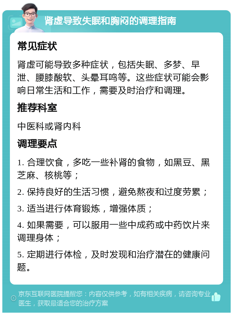 肾虚导致失眠和胸闷的调理指南 常见症状 肾虚可能导致多种症状，包括失眠、多梦、早泄、腰膝酸软、头晕耳鸣等。这些症状可能会影响日常生活和工作，需要及时治疗和调理。 推荐科室 中医科或肾内科 调理要点 1. 合理饮食，多吃一些补肾的食物，如黑豆、黑芝麻、核桃等； 2. 保持良好的生活习惯，避免熬夜和过度劳累； 3. 适当进行体育锻炼，增强体质； 4. 如果需要，可以服用一些中成药或中药饮片来调理身体； 5. 定期进行体检，及时发现和治疗潜在的健康问题。