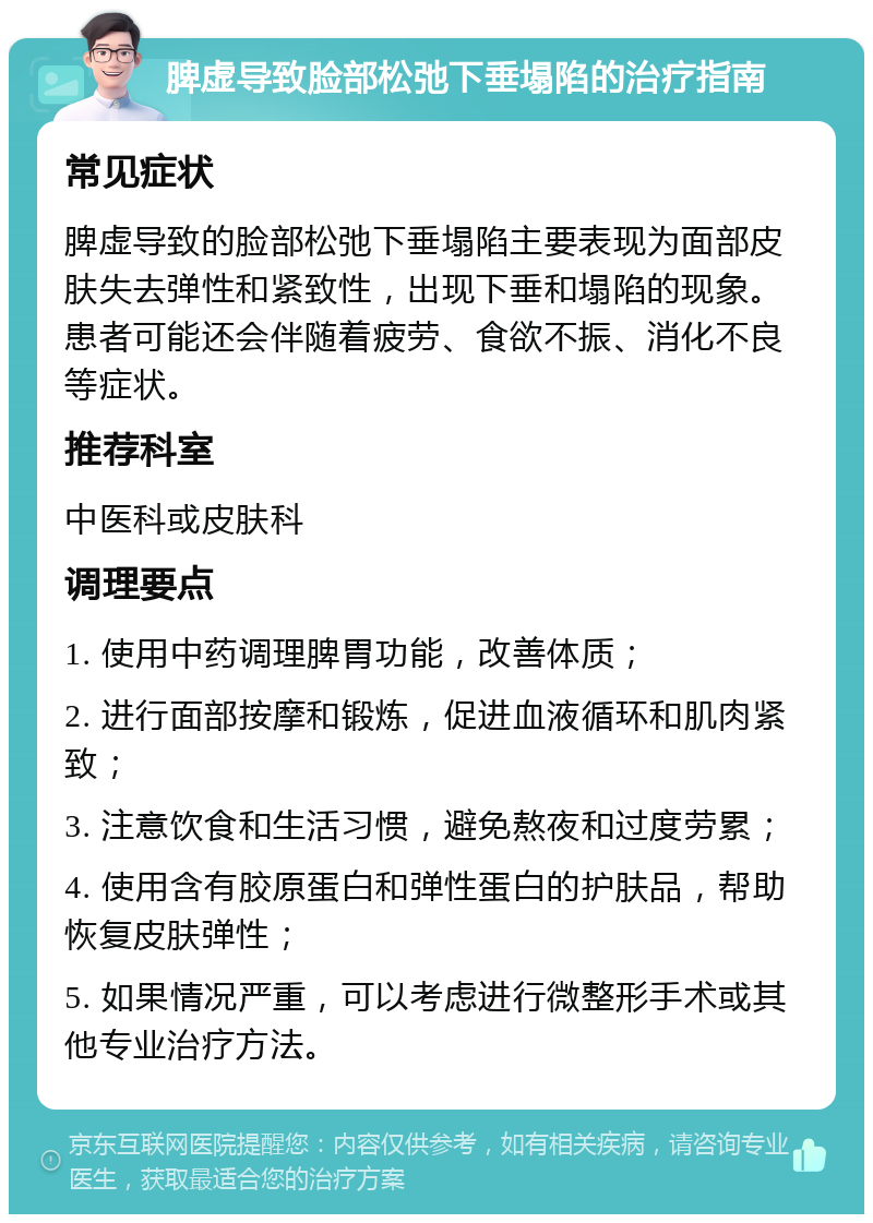 脾虚导致脸部松弛下垂塌陷的治疗指南 常见症状 脾虚导致的脸部松弛下垂塌陷主要表现为面部皮肤失去弹性和紧致性，出现下垂和塌陷的现象。患者可能还会伴随着疲劳、食欲不振、消化不良等症状。 推荐科室 中医科或皮肤科 调理要点 1. 使用中药调理脾胃功能，改善体质； 2. 进行面部按摩和锻炼，促进血液循环和肌肉紧致； 3. 注意饮食和生活习惯，避免熬夜和过度劳累； 4. 使用含有胶原蛋白和弹性蛋白的护肤品，帮助恢复皮肤弹性； 5. 如果情况严重，可以考虑进行微整形手术或其他专业治疗方法。