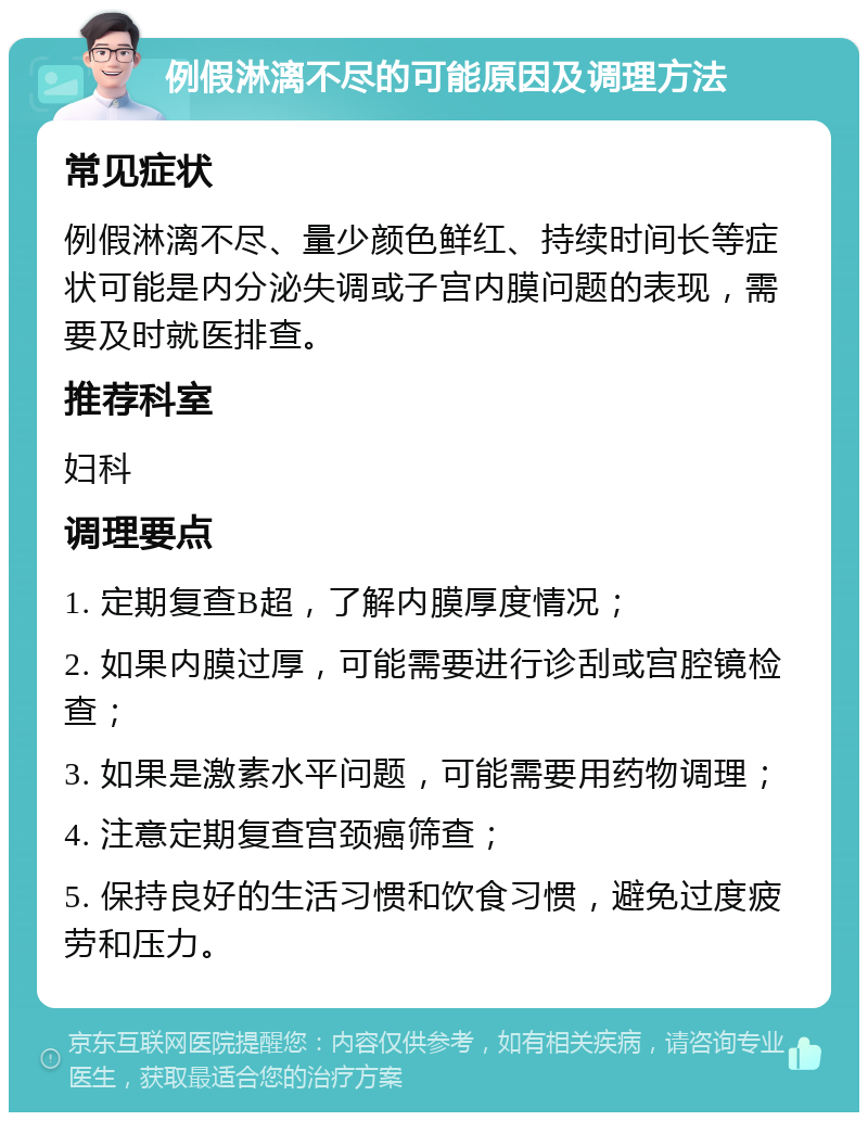 例假淋漓不尽的可能原因及调理方法 常见症状 例假淋漓不尽、量少颜色鲜红、持续时间长等症状可能是内分泌失调或子宫内膜问题的表现，需要及时就医排查。 推荐科室 妇科 调理要点 1. 定期复查B超，了解内膜厚度情况； 2. 如果内膜过厚，可能需要进行诊刮或宫腔镜检查； 3. 如果是激素水平问题，可能需要用药物调理； 4. 注意定期复查宫颈癌筛查； 5. 保持良好的生活习惯和饮食习惯，避免过度疲劳和压力。