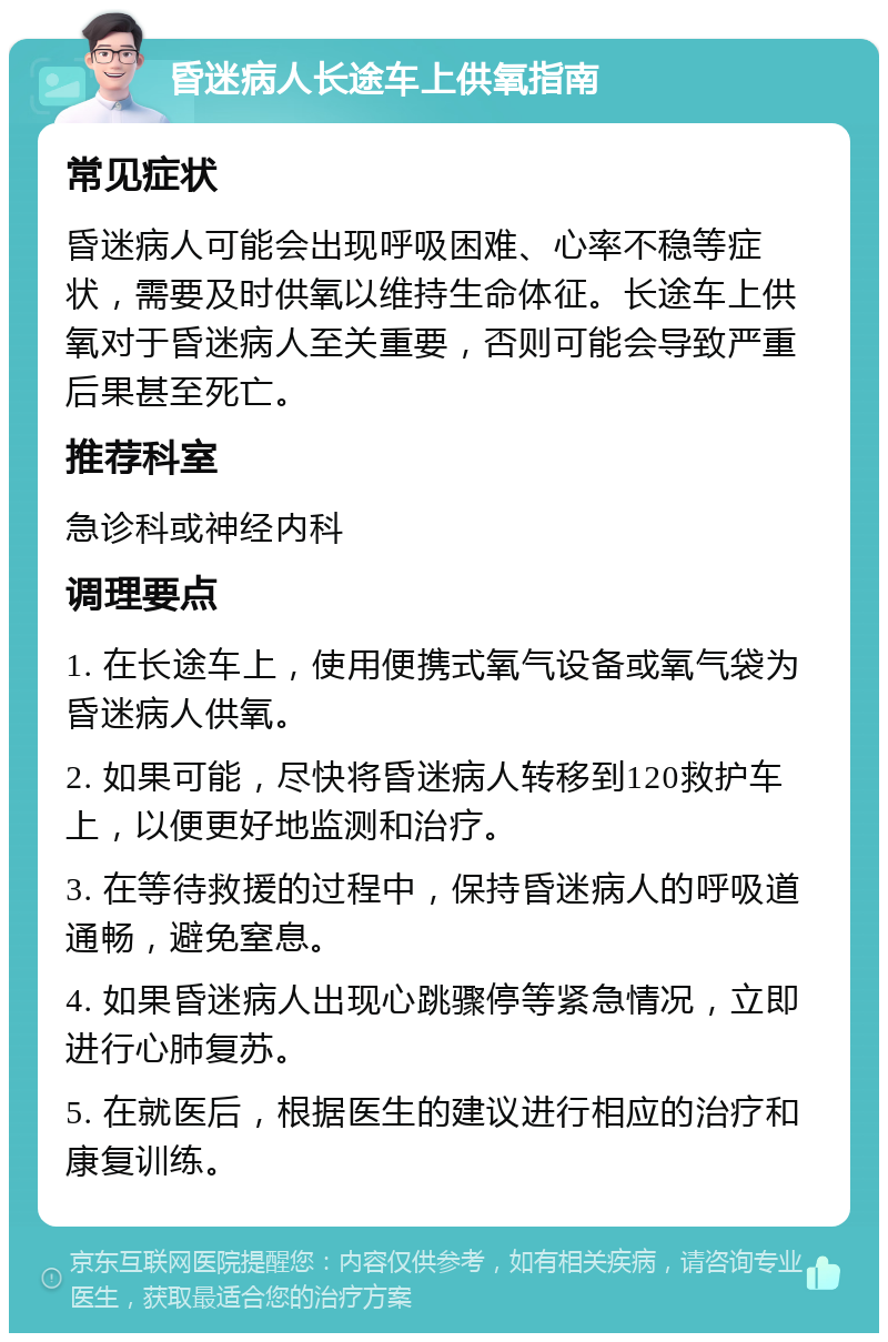 昏迷病人长途车上供氧指南 常见症状 昏迷病人可能会出现呼吸困难、心率不稳等症状，需要及时供氧以维持生命体征。长途车上供氧对于昏迷病人至关重要，否则可能会导致严重后果甚至死亡。 推荐科室 急诊科或神经内科 调理要点 1. 在长途车上，使用便携式氧气设备或氧气袋为昏迷病人供氧。 2. 如果可能，尽快将昏迷病人转移到120救护车上，以便更好地监测和治疗。 3. 在等待救援的过程中，保持昏迷病人的呼吸道通畅，避免窒息。 4. 如果昏迷病人出现心跳骤停等紧急情况，立即进行心肺复苏。 5. 在就医后，根据医生的建议进行相应的治疗和康复训练。