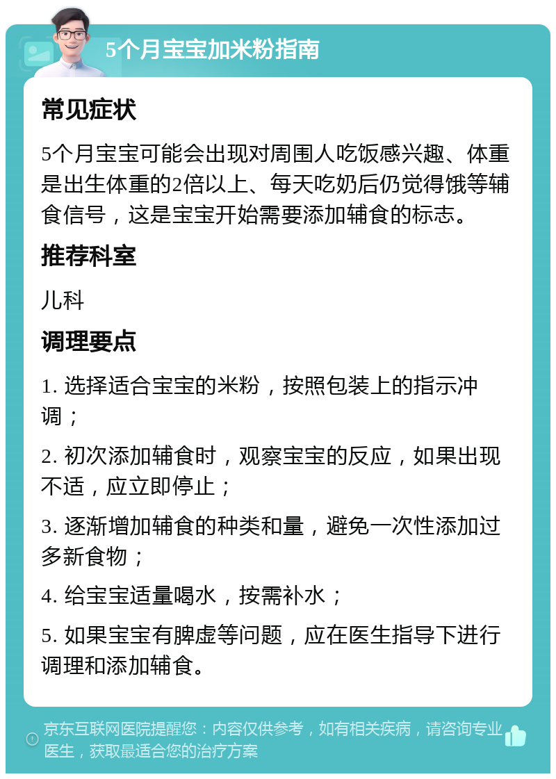 5个月宝宝加米粉指南 常见症状 5个月宝宝可能会出现对周围人吃饭感兴趣、体重是出生体重的2倍以上、每天吃奶后仍觉得饿等辅食信号，这是宝宝开始需要添加辅食的标志。 推荐科室 儿科 调理要点 1. 选择适合宝宝的米粉，按照包装上的指示冲调； 2. 初次添加辅食时，观察宝宝的反应，如果出现不适，应立即停止； 3. 逐渐增加辅食的种类和量，避免一次性添加过多新食物； 4. 给宝宝适量喝水，按需补水； 5. 如果宝宝有脾虚等问题，应在医生指导下进行调理和添加辅食。