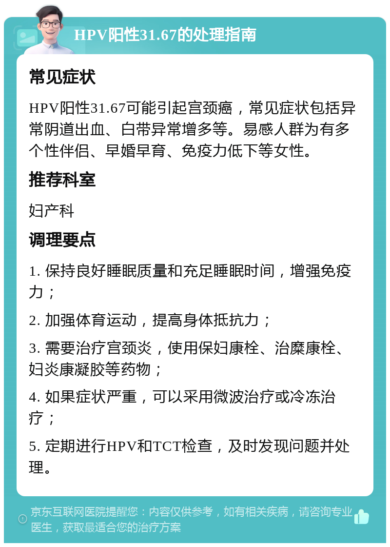 HPV阳性31.67的处理指南 常见症状 HPV阳性31.67可能引起宫颈癌，常见症状包括异常阴道出血、白带异常增多等。易感人群为有多个性伴侣、早婚早育、免疫力低下等女性。 推荐科室 妇产科 调理要点 1. 保持良好睡眠质量和充足睡眠时间，增强免疫力； 2. 加强体育运动，提高身体抵抗力； 3. 需要治疗宫颈炎，使用保妇康栓、治糜康栓、妇炎康凝胶等药物； 4. 如果症状严重，可以采用微波治疗或冷冻治疗； 5. 定期进行HPV和TCT检查，及时发现问题并处理。