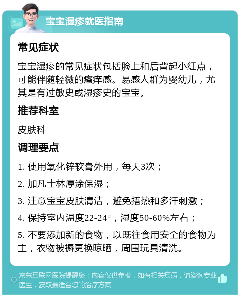 宝宝湿疹就医指南 常见症状 宝宝湿疹的常见症状包括脸上和后背起小红点，可能伴随轻微的瘙痒感。易感人群为婴幼儿，尤其是有过敏史或湿疹史的宝宝。 推荐科室 皮肤科 调理要点 1. 使用氧化锌软膏外用，每天3次； 2. 加凡士林厚涂保湿； 3. 注意宝宝皮肤清洁，避免捂热和多汗刺激； 4. 保持室内温度22-24°，湿度50-60%左右； 5. 不要添加新的食物，以既往食用安全的食物为主，衣物被褥更换晾晒，周围玩具清洗。