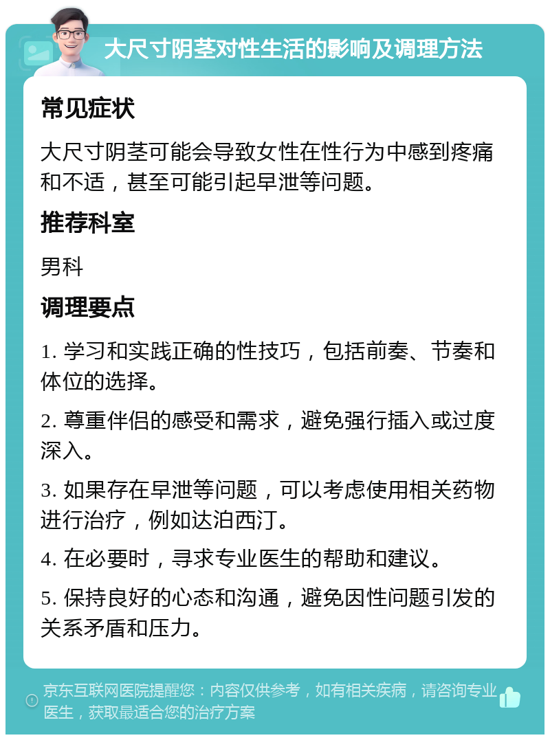 大尺寸阴茎对性生活的影响及调理方法 常见症状 大尺寸阴茎可能会导致女性在性行为中感到疼痛和不适，甚至可能引起早泄等问题。 推荐科室 男科 调理要点 1. 学习和实践正确的性技巧，包括前奏、节奏和体位的选择。 2. 尊重伴侣的感受和需求，避免强行插入或过度深入。 3. 如果存在早泄等问题，可以考虑使用相关药物进行治疗，例如达泊西汀。 4. 在必要时，寻求专业医生的帮助和建议。 5. 保持良好的心态和沟通，避免因性问题引发的关系矛盾和压力。