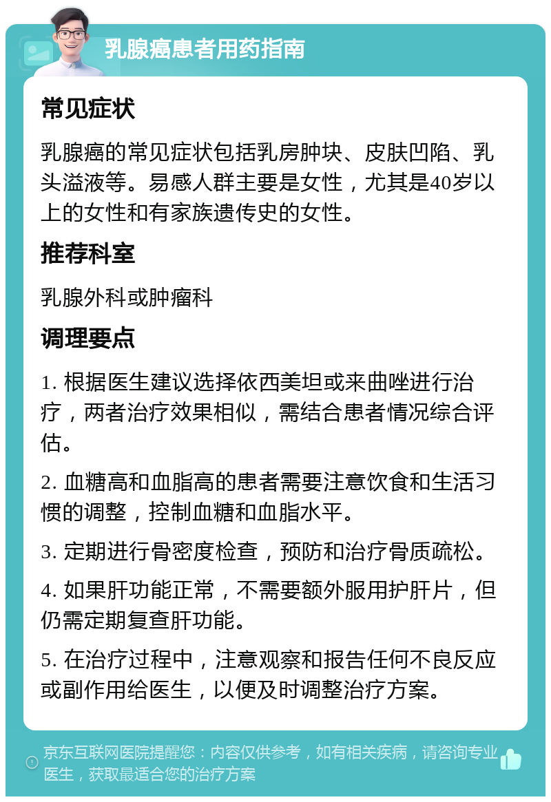 乳腺癌患者用药指南 常见症状 乳腺癌的常见症状包括乳房肿块、皮肤凹陷、乳头溢液等。易感人群主要是女性，尤其是40岁以上的女性和有家族遗传史的女性。 推荐科室 乳腺外科或肿瘤科 调理要点 1. 根据医生建议选择依西美坦或来曲唑进行治疗，两者治疗效果相似，需结合患者情况综合评估。 2. 血糖高和血脂高的患者需要注意饮食和生活习惯的调整，控制血糖和血脂水平。 3. 定期进行骨密度检查，预防和治疗骨质疏松。 4. 如果肝功能正常，不需要额外服用护肝片，但仍需定期复查肝功能。 5. 在治疗过程中，注意观察和报告任何不良反应或副作用给医生，以便及时调整治疗方案。