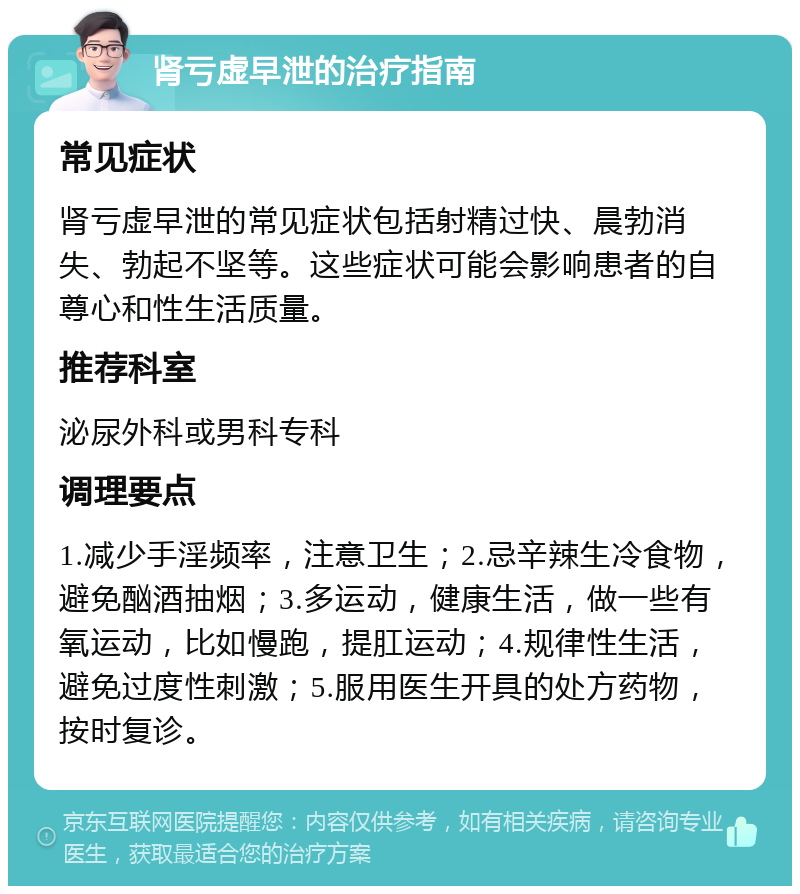 肾亏虚早泄的治疗指南 常见症状 肾亏虚早泄的常见症状包括射精过快、晨勃消失、勃起不坚等。这些症状可能会影响患者的自尊心和性生活质量。 推荐科室 泌尿外科或男科专科 调理要点 1.减少手淫频率，注意卫生；2.忌辛辣生冷食物，避免酗酒抽烟；3.多运动，健康生活，做一些有氧运动，比如慢跑，提肛运动；4.规律性生活，避免过度性刺激；5.服用医生开具的处方药物，按时复诊。