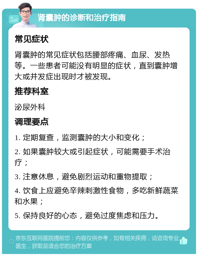 肾囊肿的诊断和治疗指南 常见症状 肾囊肿的常见症状包括腰部疼痛、血尿、发热等。一些患者可能没有明显的症状，直到囊肿增大或并发症出现时才被发现。 推荐科室 泌尿外科 调理要点 1. 定期复查，监测囊肿的大小和变化； 2. 如果囊肿较大或引起症状，可能需要手术治疗； 3. 注意休息，避免剧烈运动和重物提取； 4. 饮食上应避免辛辣刺激性食物，多吃新鲜蔬菜和水果； 5. 保持良好的心态，避免过度焦虑和压力。