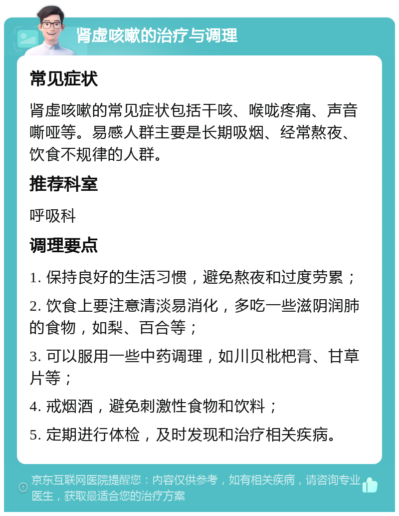 肾虚咳嗽的治疗与调理 常见症状 肾虚咳嗽的常见症状包括干咳、喉咙疼痛、声音嘶哑等。易感人群主要是长期吸烟、经常熬夜、饮食不规律的人群。 推荐科室 呼吸科 调理要点 1. 保持良好的生活习惯，避免熬夜和过度劳累； 2. 饮食上要注意清淡易消化，多吃一些滋阴润肺的食物，如梨、百合等； 3. 可以服用一些中药调理，如川贝枇杷膏、甘草片等； 4. 戒烟酒，避免刺激性食物和饮料； 5. 定期进行体检，及时发现和治疗相关疾病。