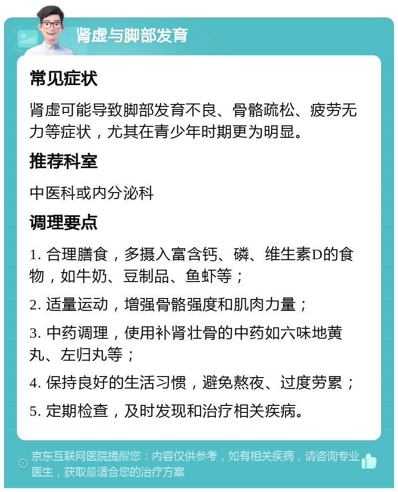 肾虚与脚部发育 常见症状 肾虚可能导致脚部发育不良、骨骼疏松、疲劳无力等症状，尤其在青少年时期更为明显。 推荐科室 中医科或内分泌科 调理要点 1. 合理膳食，多摄入富含钙、磷、维生素D的食物，如牛奶、豆制品、鱼虾等； 2. 适量运动，增强骨骼强度和肌肉力量； 3. 中药调理，使用补肾壮骨的中药如六味地黄丸、左归丸等； 4. 保持良好的生活习惯，避免熬夜、过度劳累； 5. 定期检查，及时发现和治疗相关疾病。