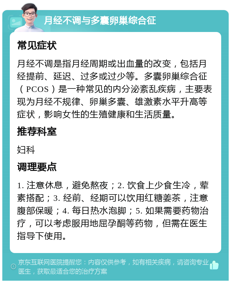 月经不调与多囊卵巢综合征 常见症状 月经不调是指月经周期或出血量的改变，包括月经提前、延迟、过多或过少等。多囊卵巢综合征（PCOS）是一种常见的内分泌紊乱疾病，主要表现为月经不规律、卵巢多囊、雄激素水平升高等症状，影响女性的生殖健康和生活质量。 推荐科室 妇科 调理要点 1. 注意休息，避免熬夜；2. 饮食上少食生冷，荤素搭配；3. 经前、经期可以饮用红糖姜茶，注意腹部保暖；4. 每日热水泡脚；5. 如果需要药物治疗，可以考虑服用地屈孕酮等药物，但需在医生指导下使用。