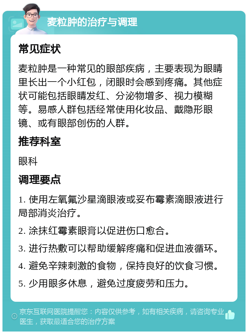 麦粒肿的治疗与调理 常见症状 麦粒肿是一种常见的眼部疾病，主要表现为眼睛里长出一个小红包，闭眼时会感到疼痛。其他症状可能包括眼睛发红、分泌物增多、视力模糊等。易感人群包括经常使用化妆品、戴隐形眼镜、或有眼部创伤的人群。 推荐科室 眼科 调理要点 1. 使用左氧氟沙星滴眼液或妥布霉素滴眼液进行局部消炎治疗。 2. 涂抹红霉素眼膏以促进伤口愈合。 3. 进行热敷可以帮助缓解疼痛和促进血液循环。 4. 避免辛辣刺激的食物，保持良好的饮食习惯。 5. 少用眼多休息，避免过度疲劳和压力。